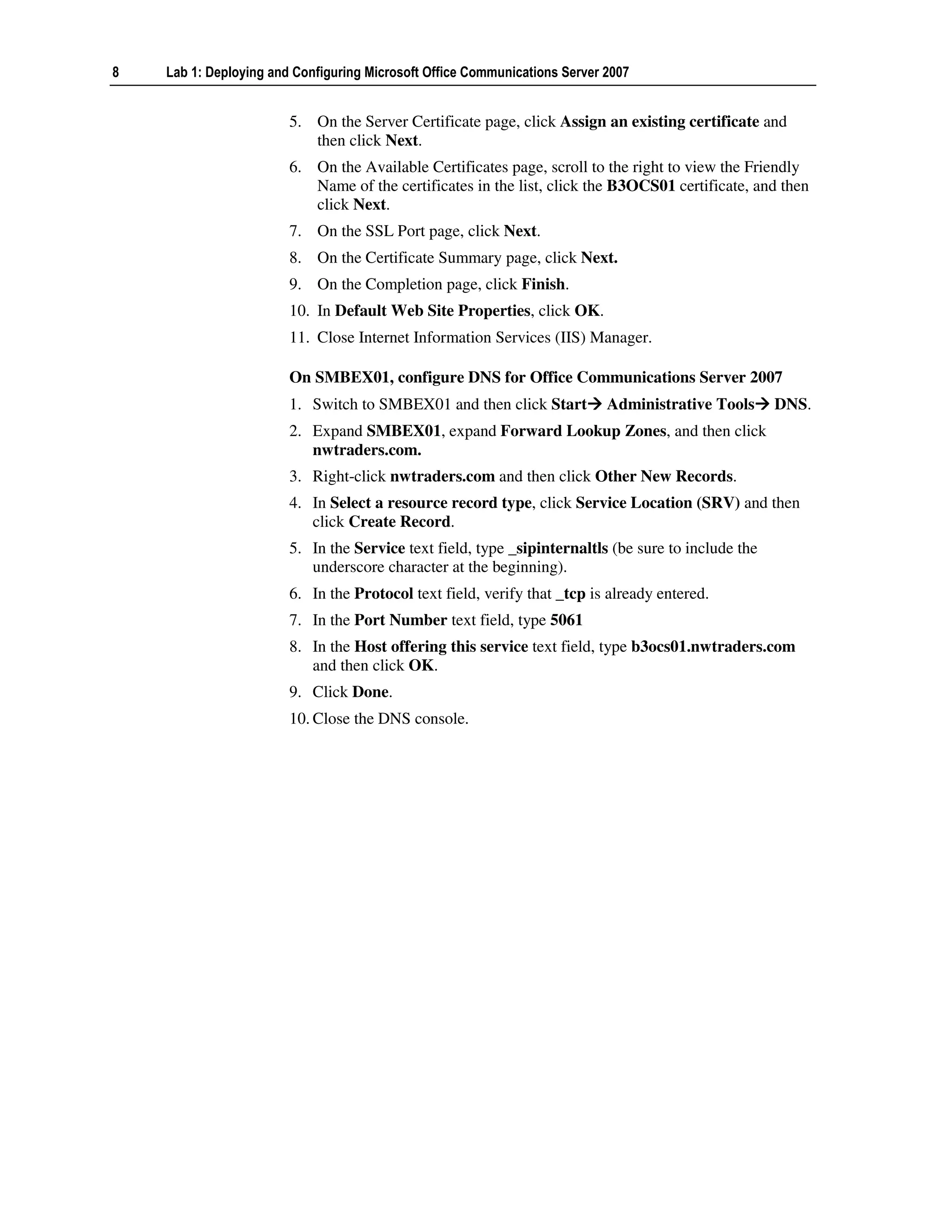 8   Lab 1: Deploying and Configuring Microsoft Office Communications Server 2007


                        5. On the Server Certificate page, click Assign an existing certificate and
                           then click Next.
                        6. On the Available Certificates page, scroll to the right to view the Friendly
                           Name of the certificates in the list, click the B3OCS01 certificate, and then
                           click Next.
                        7. On the SSL Port page, click Next.
                        8. On the Certificate Summary page, click Next.
                        9. On the Completion page, click Finish.
                        10. In Default Web Site Properties, click OK.
                        11. Close Internet Information Services (IIS) Manager.

                        On SMBEX01, configure DNS for Office Communications Server 2007
                        1. Switch to SMBEX01 and then click Start           Administrative Tools     DNS.
                        2. Expand SMBEX01, expand Forward Lookup Zones, and then click
                           nwtraders.com.
                        3. Right-click nwtraders.com and then click Other New Records.
                        4. In Select a resource record type, click Service Location (SRV) and then
                           click Create Record.
                        5. In the Service text field, type _sipinternaltls (be sure to include the
                           underscore character at the beginning).
                        6. In the Protocol text field, verify that _tcp is already entered.
                        7. In the Port Number text field, type 5061
                        8. In the Host offering this service text field, type b3ocs01.nwtraders.com
                           and then click OK.
                        9. Click Done.
                        10. Close the DNS console.
 