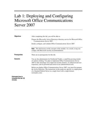Lab 1: Deploying and Configuring
    Microsoft Office Communications
    Server 2007

    Objectives          After completing this lab, you will be able to:
                        Prepare the Microsoft® Active Directory® directory service for Microsoft Office
                           Communications Server 2007.
                        Install, configure, and validate Office Communications Server 2007.


                        Note This lab focuses on the concepts in this module. As a result, it may not
                        comply with Microsoft security recommendations.

    Prerequisites       There are no prerequisites for this lab.

    Scenario            You are the administrator for Northwind Traders, a small but growing retailer
                        of outdoor clothing. You plan to implement Office Communications Server
                        2007 to take advantage of its improved security features, its enhanced end-user
                        experience, and its powerful and easier-to-use administration tools.
                        Before you deploy Office Communications Server 2007, you must first prepare
                        the Active Directory. The instructions in this guide are specific to a deployment
                        of a Standard Edition Server in a single forest with a single domain
                        (nwtraders.com).

Estimated time to
complete this lab: 60
minutes
 