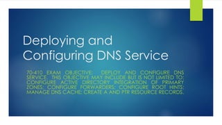 Deploying and 
Configuring DNS Service 
70-410 EXAM OBJECTIVE: DEPLOY AND CONFIGURE DNS 
SERVICE. THIS OBJECTIVE MAY INCLUDE BUT IS NOT LIMITED TO: 
CONFIGURE ACTIVE DIRECTORY INTEGRATION OF PRIMARY 
ZONES; CONFIGURE FORWARDERS; CONFIGURE ROOT HINTS; 
MANAGE DNS CACHE; CREATE A AND PTR RESOURCE RECORDS. 
 