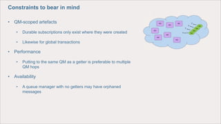 Constraints to bear in mind
• QM-scoped artefacts
• Durable subscriptions only exist where they were created
• Likewise for global transactions
• Performance
• Putting to the same QM as a getter is preferable to multiple
QM hops
• Availability
• A queue manager with no getters may have orphaned
messages
 