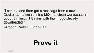 41 7/10/2017
Prove it
“I can put and then get a message from a new
Docker container running MQ in a clean workspace in
about 5 mins… 1.5 mins with the image already
downloaded.”
--Robert Parker, June 2017
 