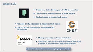 9
 Manage and script software installation
 Similar to Chef, use in conjuction with an MQ install
package to automate and repeat installations
 Provides an MQ cookbook to include in Chef recipes
 Use to perform repeatable & automatable MQ
installations
 Create immutable OS images with MQ pre-installed
 Cookie-cutter installations of e.g. MQ & Redhat
 Deploy images to chosen IaaS service
Installing MQ
https://developer.ibm.com/messaging/mq-on-cloud/
 