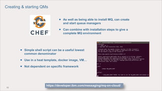 10
 Simple shell script can be a useful lowest
common denominator
 Use in a heat template, docker image, VM…
 Not dependent on specific framework
 As well as being able to install MQ, can create
and start queue managers
 Can combine with installation steps to give a
complete MQ environment
Creating & starting QMs
https://developer.ibm.com/messaging/mq-on-cloud/
 