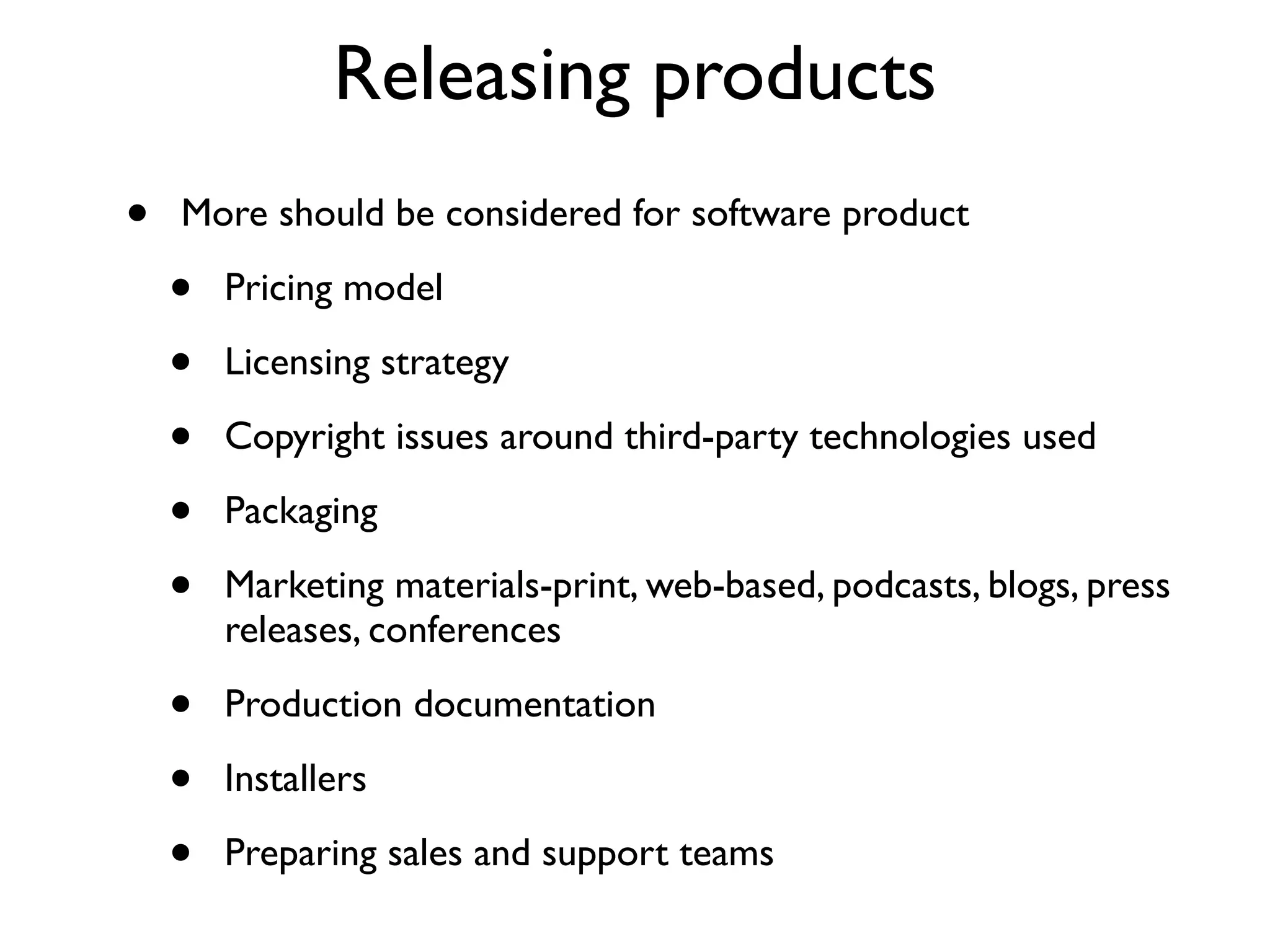 Releasing products
•   More should be considered for software product

    •   Pricing model

    •   Licensing strategy

    •   Copyright issues around third-party technologies used

    •   Packaging

    •   Marketing materials-print, web-based, podcasts, blogs, press
        releases, conferences

    •   Production documentation

    •   Installers

    •   Preparing sales and support teams
 