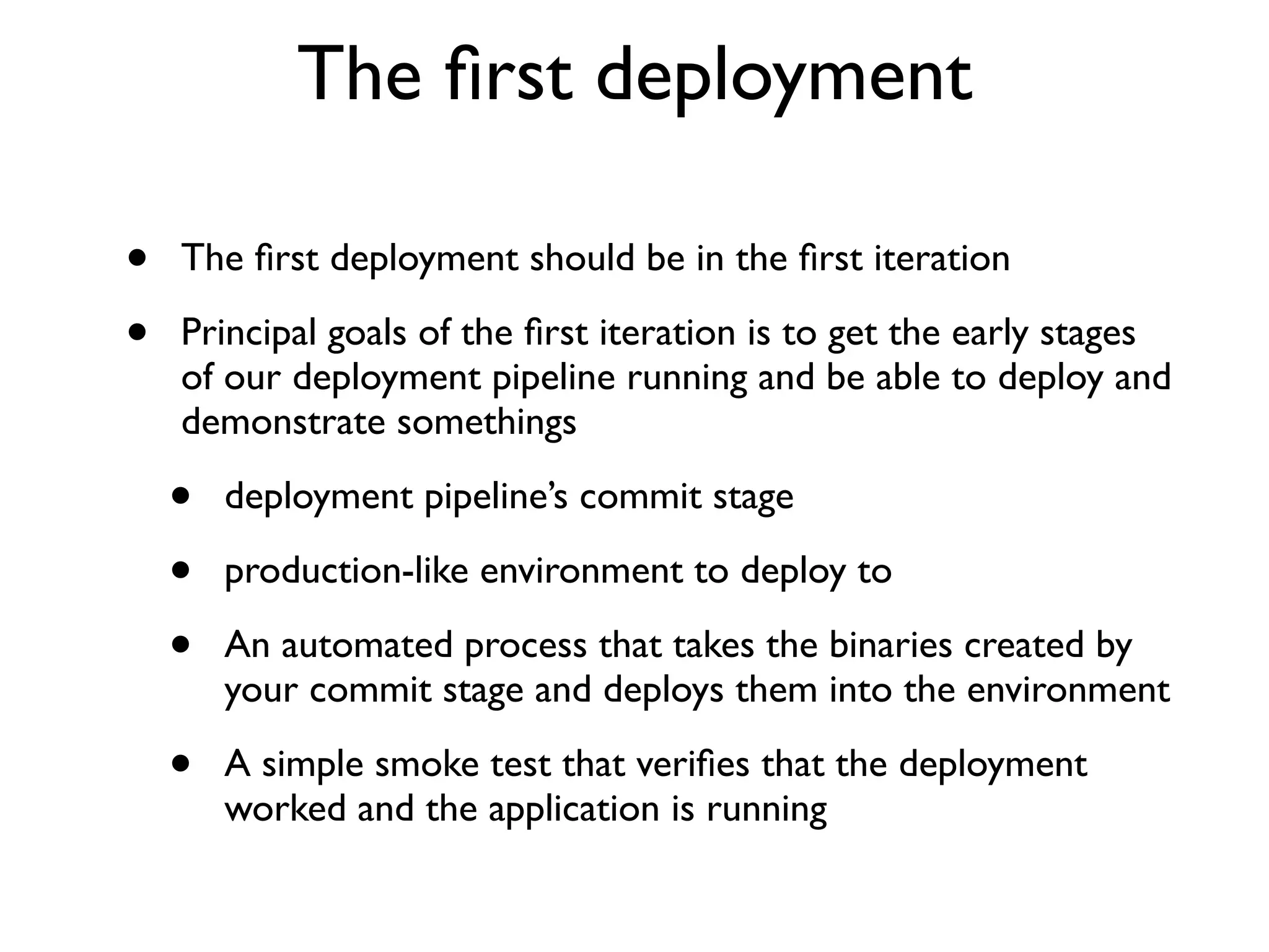The ﬁrst deployment

•   The ﬁrst deployment should be in the ﬁrst iteration

•   Principal goals of the ﬁrst iteration is to get the early stages
    of our deployment pipeline running and be able to deploy and
    demonstrate somethings

    •   deployment pipeline’s commit stage

    •   production-like environment to deploy to

    •   An automated process that takes the binaries created by
        your commit stage and deploys them into the environment

    •   A simple smoke test that veriﬁes that the deployment
        worked and the application is running
 