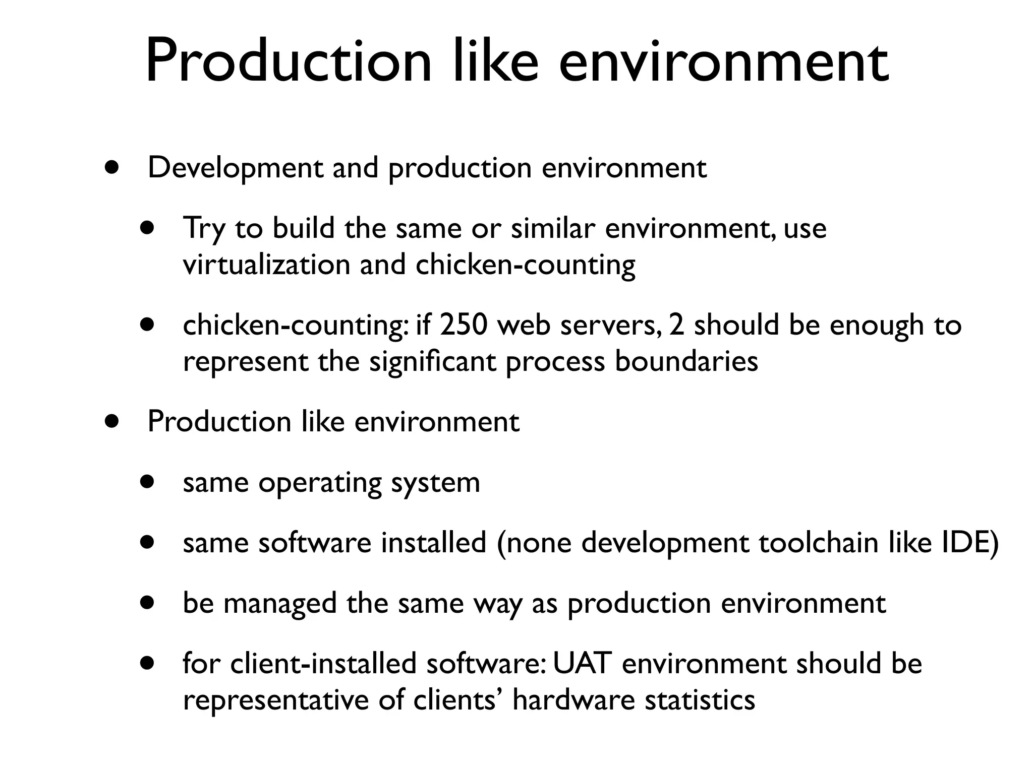 Production like environment
•   Development and production environment

    •   Try to build the same or similar environment, use
        virtualization and chicken-counting

    •   chicken-counting: if 250 web servers, 2 should be enough to
        represent the signiﬁcant process boundaries

•   Production like environment

    •   same operating system

    •   same software installed (none development toolchain like IDE)

    •   be managed the same way as production environment

    •   for client-installed software: UAT environment should be
        representative of clients’ hardware statistics
 