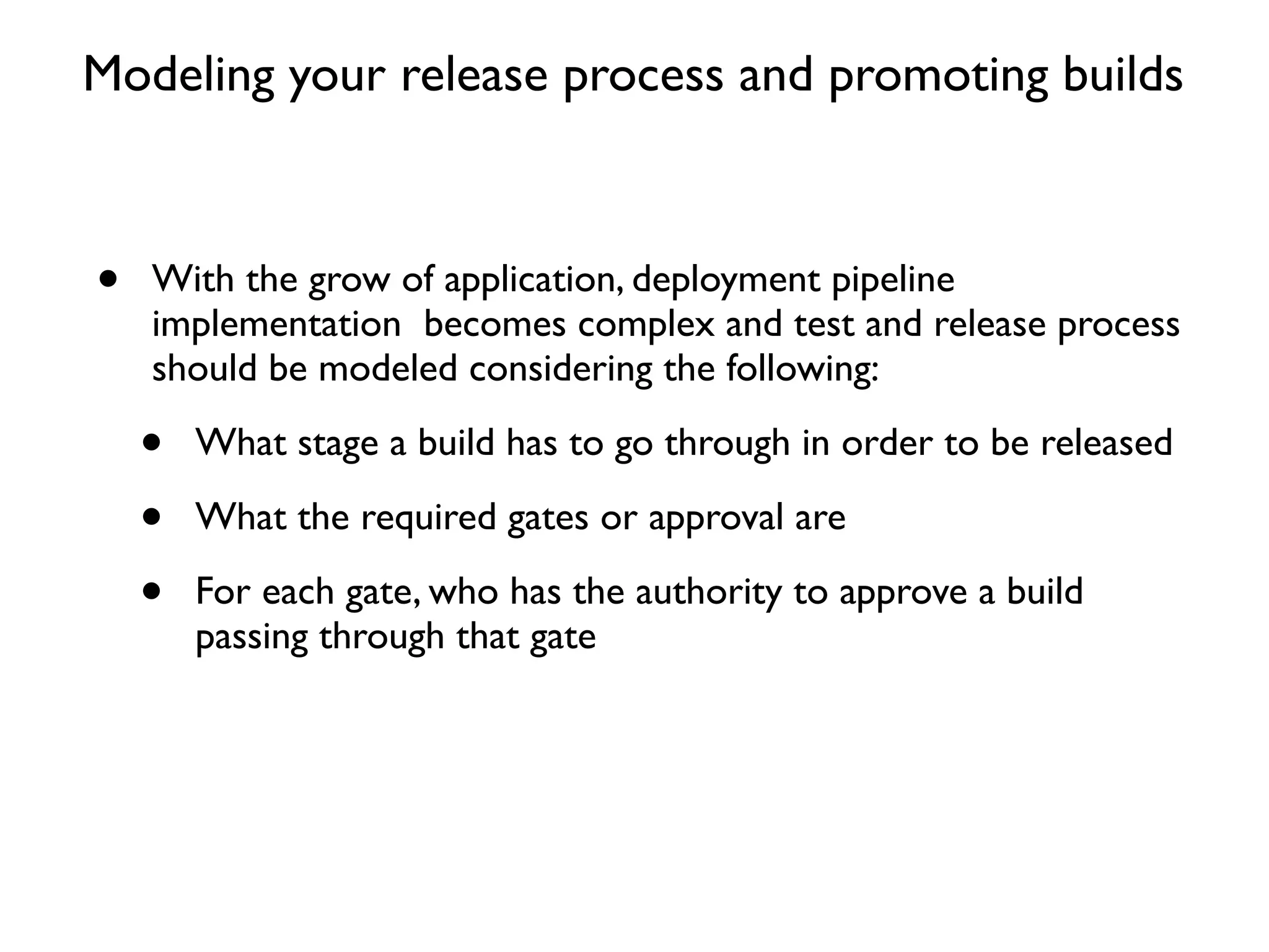 Modeling your release process and promoting builds



•   With the grow of application, deployment pipeline
    implementation becomes complex and test and release process
    should be modeled considering the following:

    •   What stage a build has to go through in order to be released

    •   What the required gates or approval are

    •   For each gate, who has the authority to approve a build
        passing through that gate
 