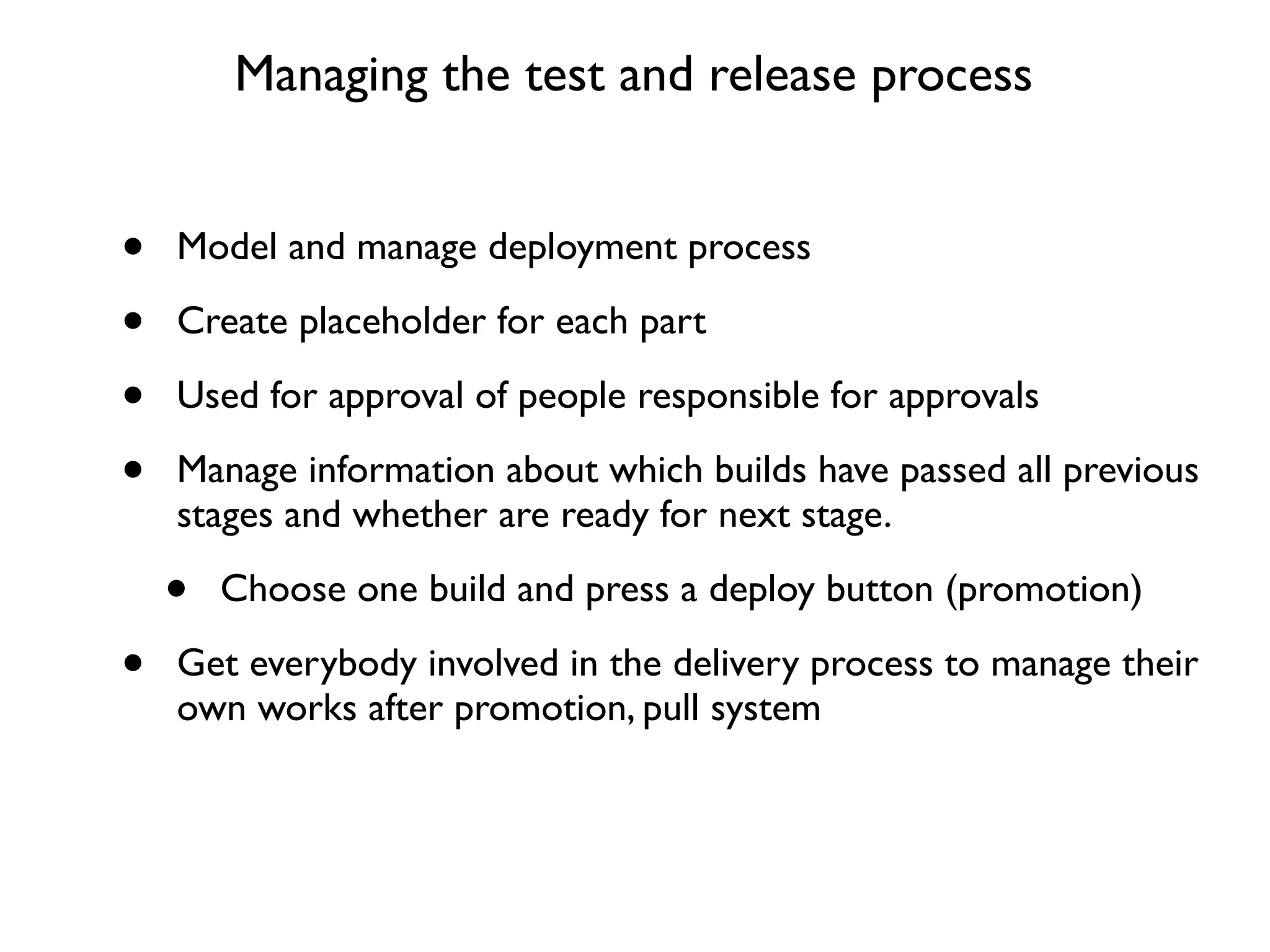 Managing the test and release process


•   Model and manage deployment process

•   Create placeholder for each part

•   Used for approval of people responsible for approvals

•   Manage information about which builds have passed all previous
    stages and whether are ready for next stage.

    •   Choose one build and press a deploy button (promotion)

•   Get everybody involved in the delivery process to manage their
    own works after promotion, pull system
 