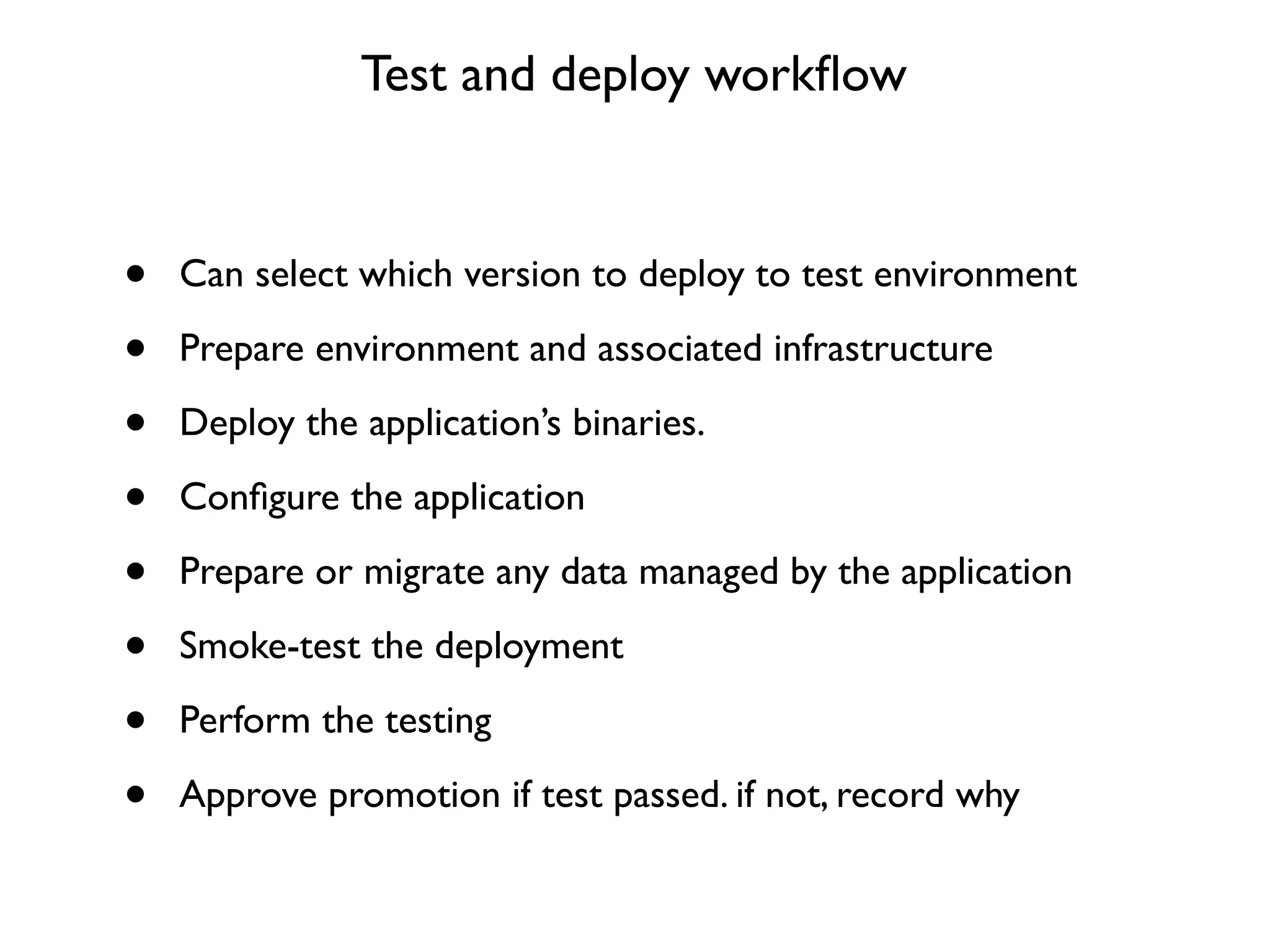 Test and deploy workﬂow


•   Can select which version to deploy to test environment

•   Prepare environment and associated infrastructure

•   Deploy the application’s binaries.

•   Conﬁgure the application

•   Prepare or migrate any data managed by the application

•   Smoke-test the deployment

•   Perform the testing

•   Approve promotion if test passed. if not, record why
 