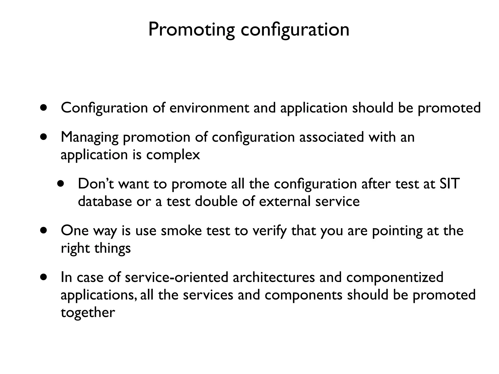 Promoting conﬁguration


•   Conﬁguration of environment and application should be promoted

•   Managing promotion of conﬁguration associated with an
    application is complex

    •   Don’t want to promote all the conﬁguration after test at SIT
        database or a test double of external service

•   One way is use smoke test to verify that you are pointing at the
    right things

•   In case of service-oriented architectures and componentized
    applications, all the services and components should be promoted
    together
 