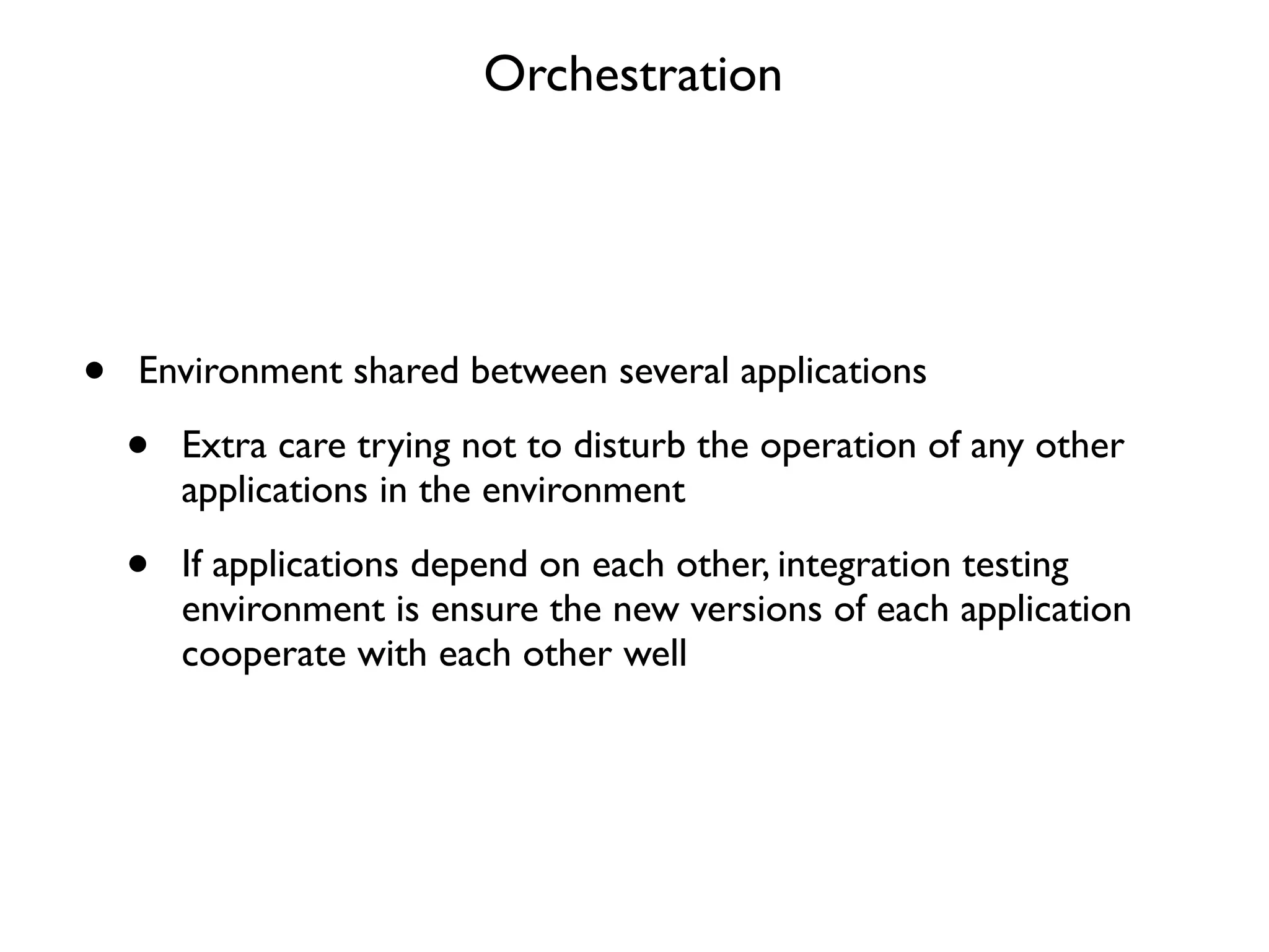 Orchestration




•   Environment shared between several applications

    •   Extra care trying not to disturb the operation of any other
        applications in the environment

    •   If applications depend on each other, integration testing
        environment is ensure the new versions of each application
        cooperate with each other well
 
