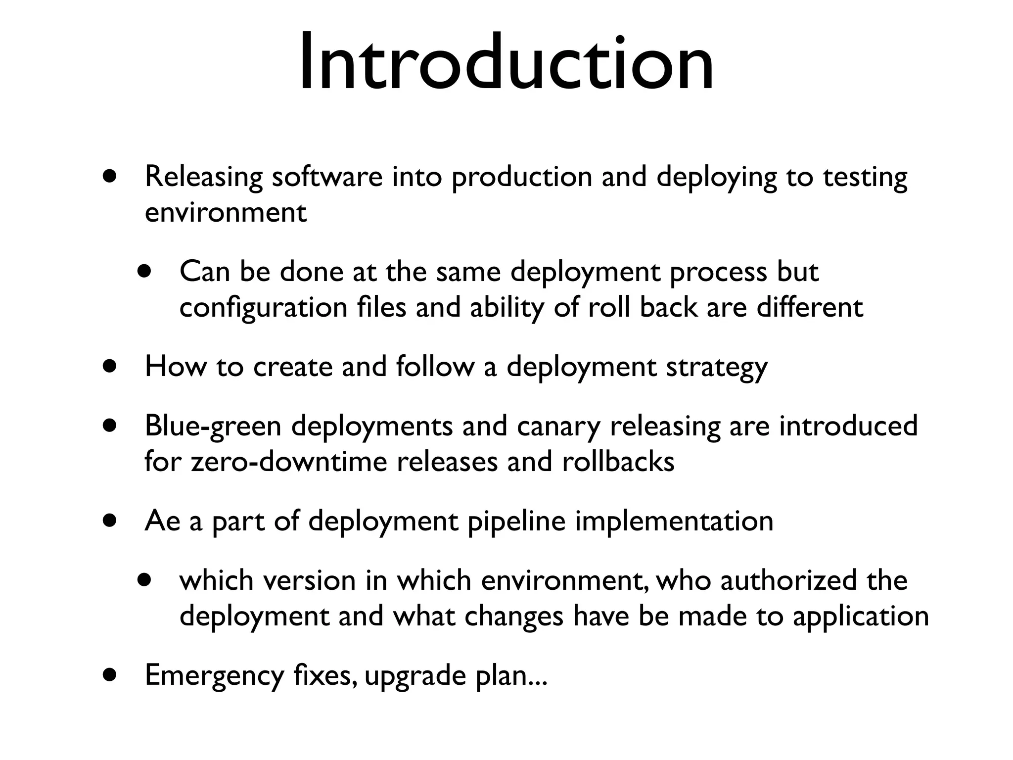 Introduction
•   Releasing software into production and deploying to testing
    environment

    •   Can be done at the same deployment process but
        conﬁguration ﬁles and ability of roll back are different

•   How to create and follow a deployment strategy

•   Blue-green deployments and canary releasing are introduced
    for zero-downtime releases and rollbacks

•   Ae a part of deployment pipeline implementation

    •   which version in which environment, who authorized the
        deployment and what changes have be made to application

•   Emergency ﬁxes, upgrade plan...
 