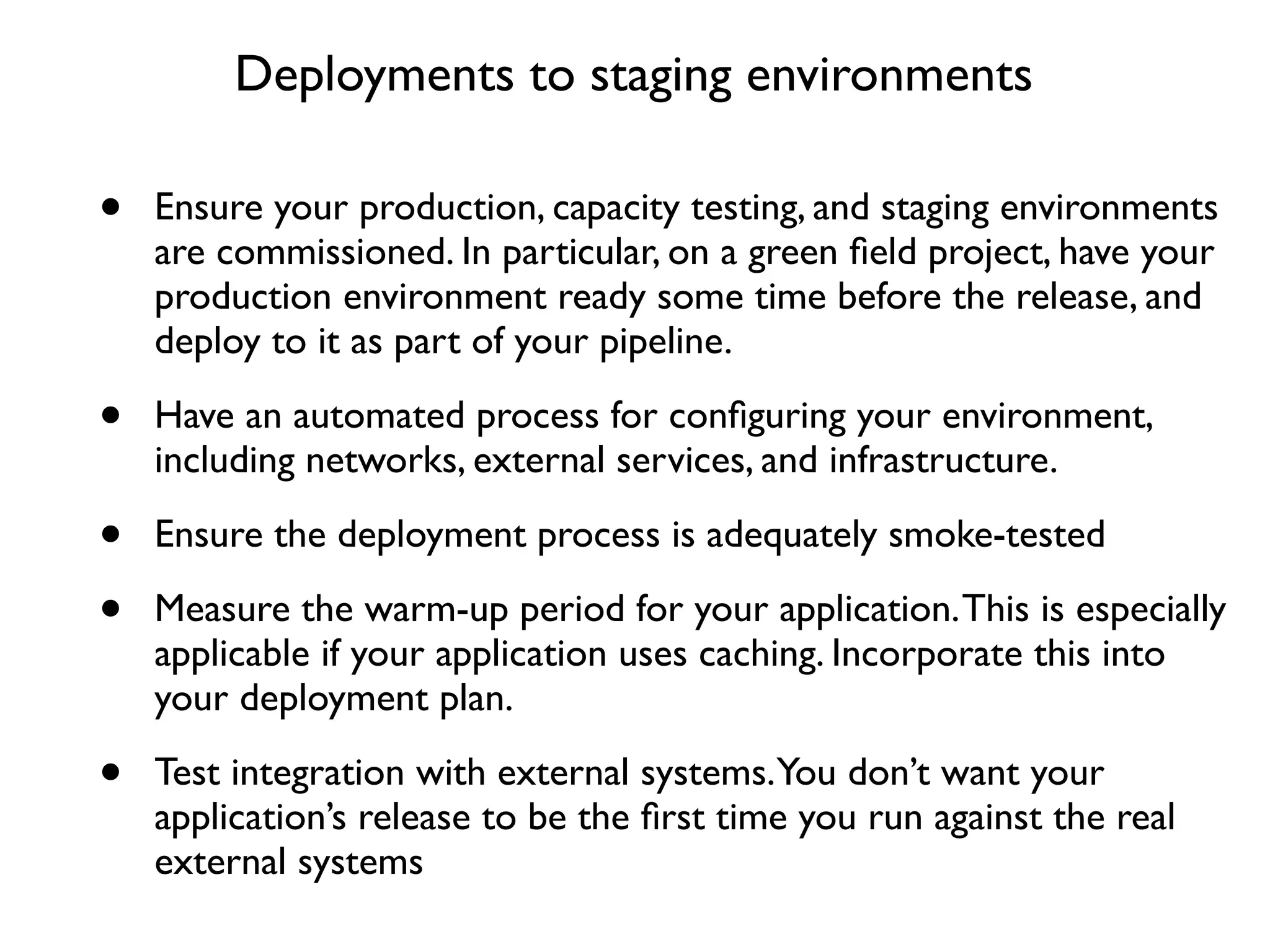 Deployments to staging environments

•   Ensure your production, capacity testing, and staging environments
    are commissioned. In particular, on a green ﬁeld project, have your
    production environment ready some time before the release, and
    deploy to it as part of your pipeline.

•   Have an automated process for conﬁguring your environment,
    including networks, external services, and infrastructure.

•   Ensure the deployment process is adequately smoke-tested

•   Measure the warm-up period for your application. This is especially
    applicable if your application uses caching. Incorporate this into
    your deployment plan.

•   Test integration with external systems.You don’t want your
    application’s release to be the ﬁrst time you run against the real
    external systems
 