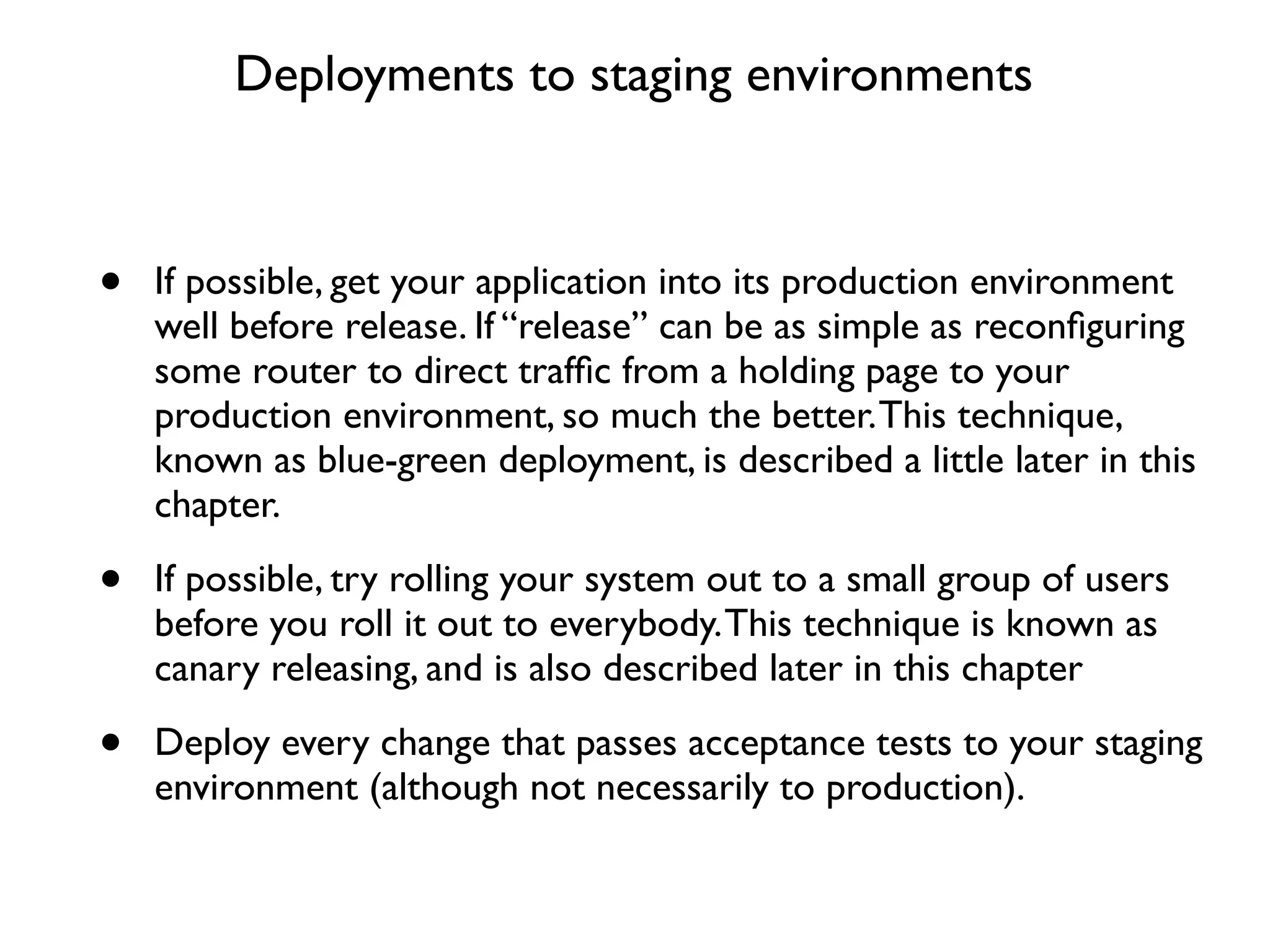 Deployments to staging environments



•   If possible, get your application into its production environment
    well before release. If “release” can be as simple as reconﬁguring
    some router to direct trafﬁc from a holding page to your
    production environment, so much the better. This technique,
    known as blue-green deployment, is described a little later in this
    chapter.

•   If possible, try rolling your system out to a small group of users
    before you roll it out to everybody. This technique is known as
    canary releasing, and is also described later in this chapter

•   Deploy every change that passes acceptance tests to your staging
    environment (although not necessarily to production).
 
