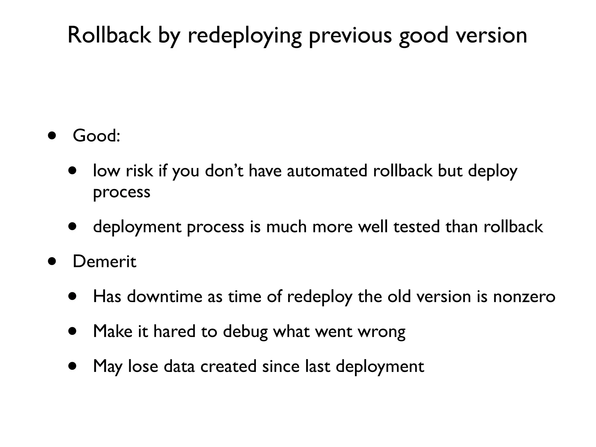 Rollback by redeploying previous good version



•   Good:

    •   low risk if you don’t have automated rollback but deploy
        process

    •   deployment process is much more well tested than rollback

•   Demerit

    •   Has downtime as time of redeploy the old version is nonzero

    •   Make it hared to debug what went wrong

    •   May lose data created since last deployment
 