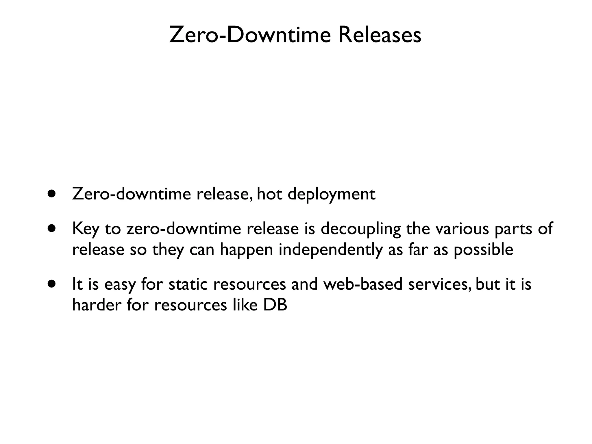 Zero-Downtime Releases




•   Zero-downtime release, hot deployment

•   Key to zero-downtime release is decoupling the various parts of
    release so they can happen independently as far as possible

•   It is easy for static resources and web-based services, but it is
    harder for resources like DB
 