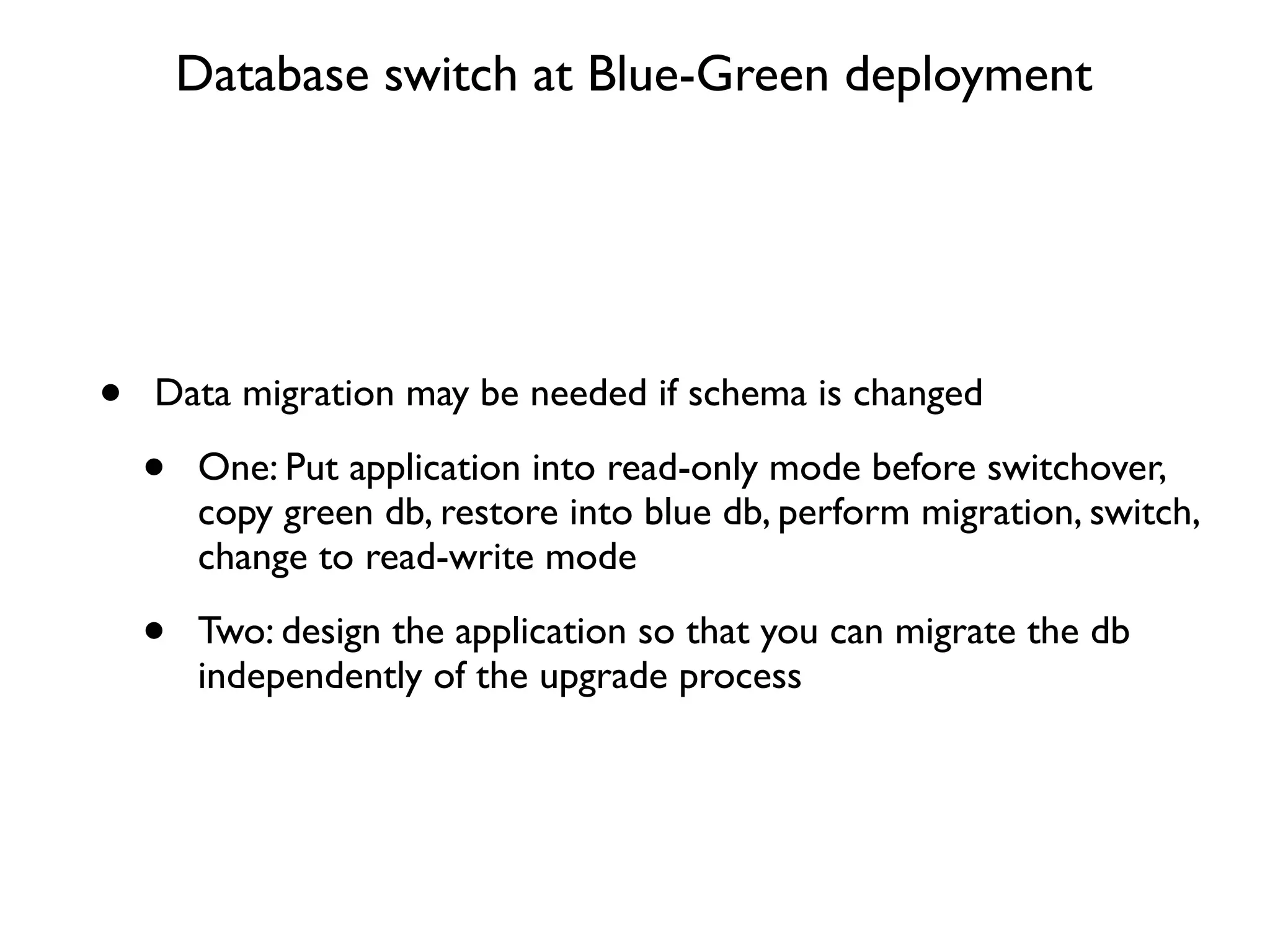 Database switch at Blue-Green deployment




•   Data migration may be needed if schema is changed

    •   One: Put application into read-only mode before switchover,
        copy green db, restore into blue db, perform migration, switch,
        change to read-write mode

    •   Two: design the application so that you can migrate the db
        independently of the upgrade process
 