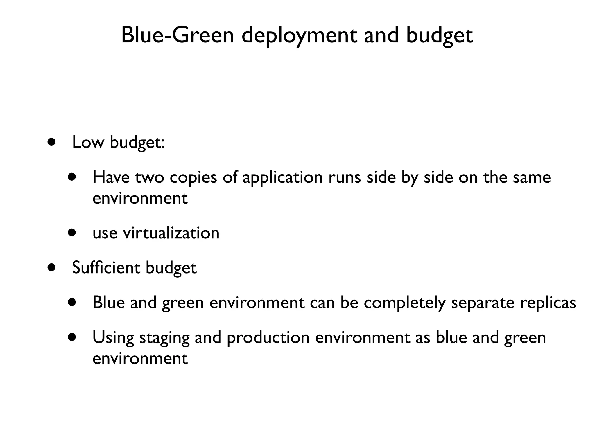 Blue-Green deployment and budget



•   Low budget:

    •   Have two copies of application runs side by side on the same
        environment

    •   use virtualization

•   Sufﬁcient budget

    •   Blue and green environment can be completely separate replicas

    •   Using staging and production environment as blue and green
        environment
 