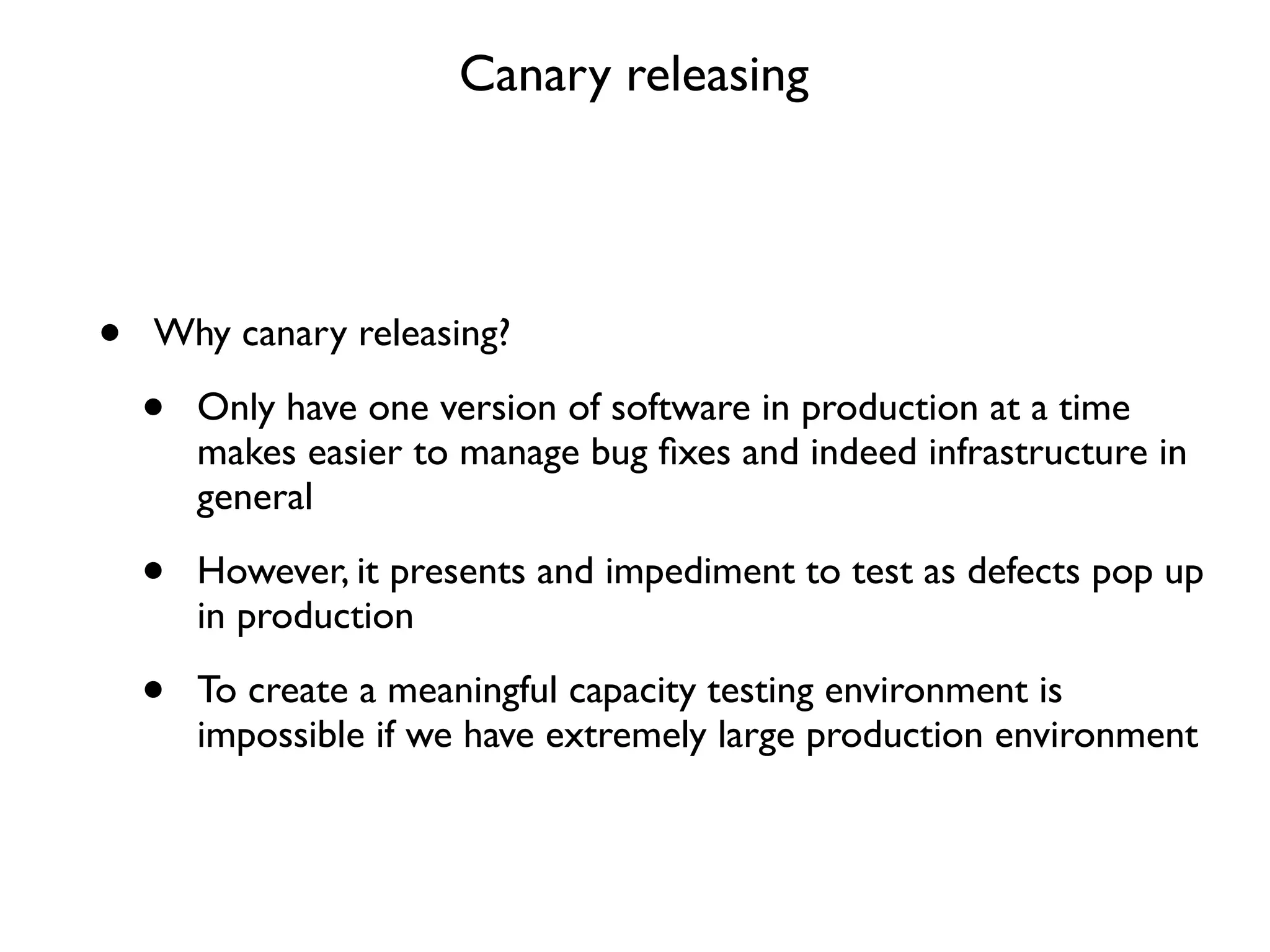 Canary releasing




•   Why canary releasing?

    •   Only have one version of software in production at a time
        makes easier to manage bug ﬁxes and indeed infrastructure in
        general

    •   However, it presents and impediment to test as defects pop up
        in production

    •   To create a meaningful capacity testing environment is
        impossible if we have extremely large production environment
 