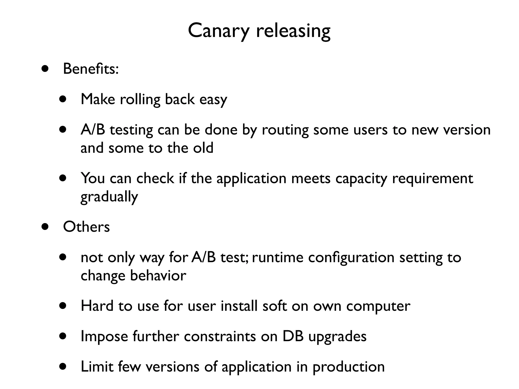 Canary releasing
•   Beneﬁts:

    •   Make rolling back easy

    •   A/B testing can be done by routing some users to new version
        and some to the old

    •   You can check if the application meets capacity requirement
        gradually

•   Others

    •   not only way for A/B test; runtime conﬁguration setting to
        change behavior

    •   Hard to use for user install soft on own computer

    •   Impose further constraints on DB upgrades

    •   Limit few versions of application in production
 
