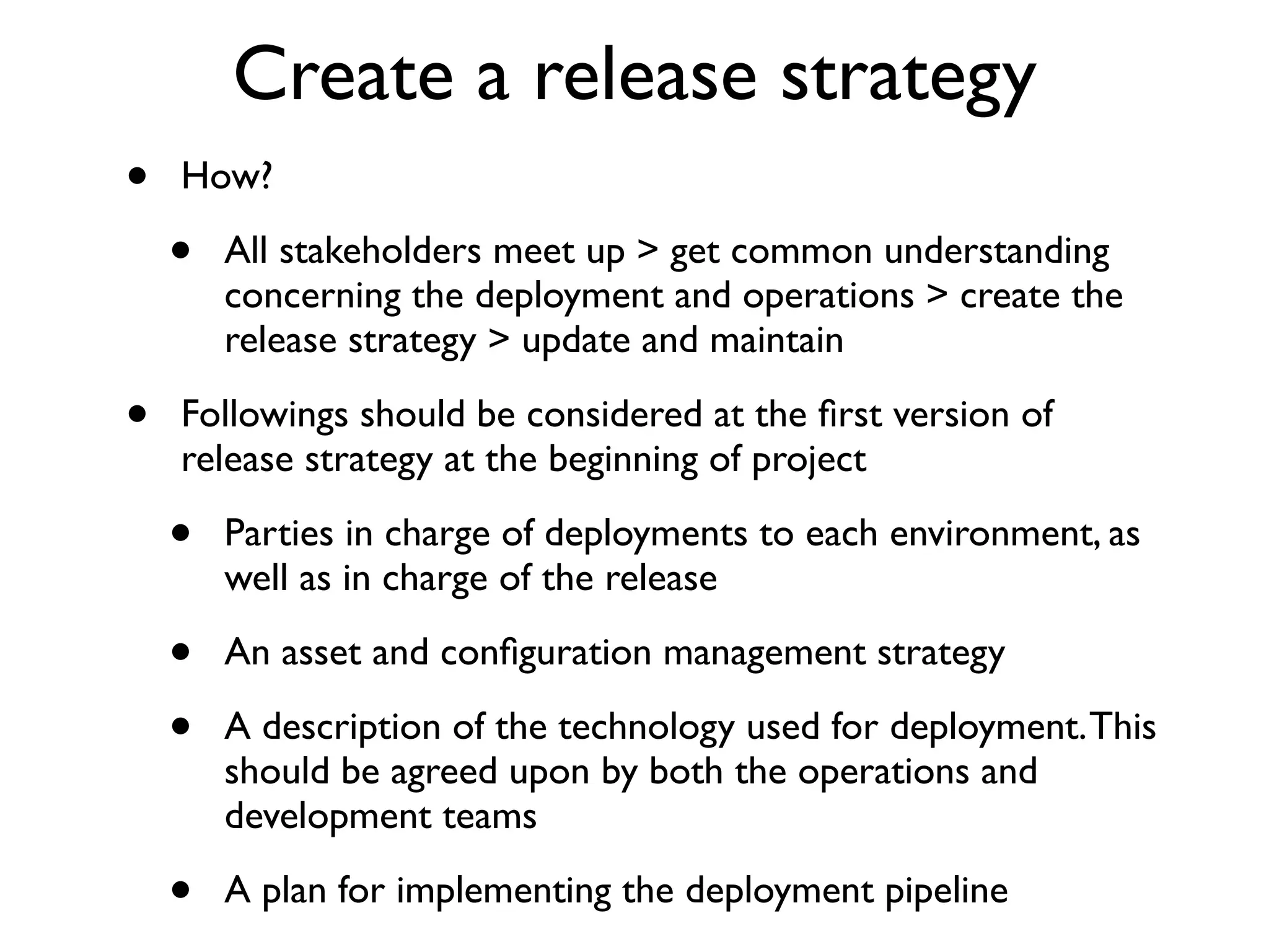 Create a release strategy
•   How?

    •   All stakeholders meet up > get common understanding
        concerning the deployment and operations > create the
        release strategy > update and maintain

•   Followings should be considered at the ﬁrst version of
    release strategy at the beginning of project

    •   Parties in charge of deployments to each environment, as
        well as in charge of the release

    •   An asset and conﬁguration management strategy

    •   A description of the technology used for deployment. This
        should be agreed upon by both the operations and
        development teams

    •   A plan for implementing the deployment pipeline
 