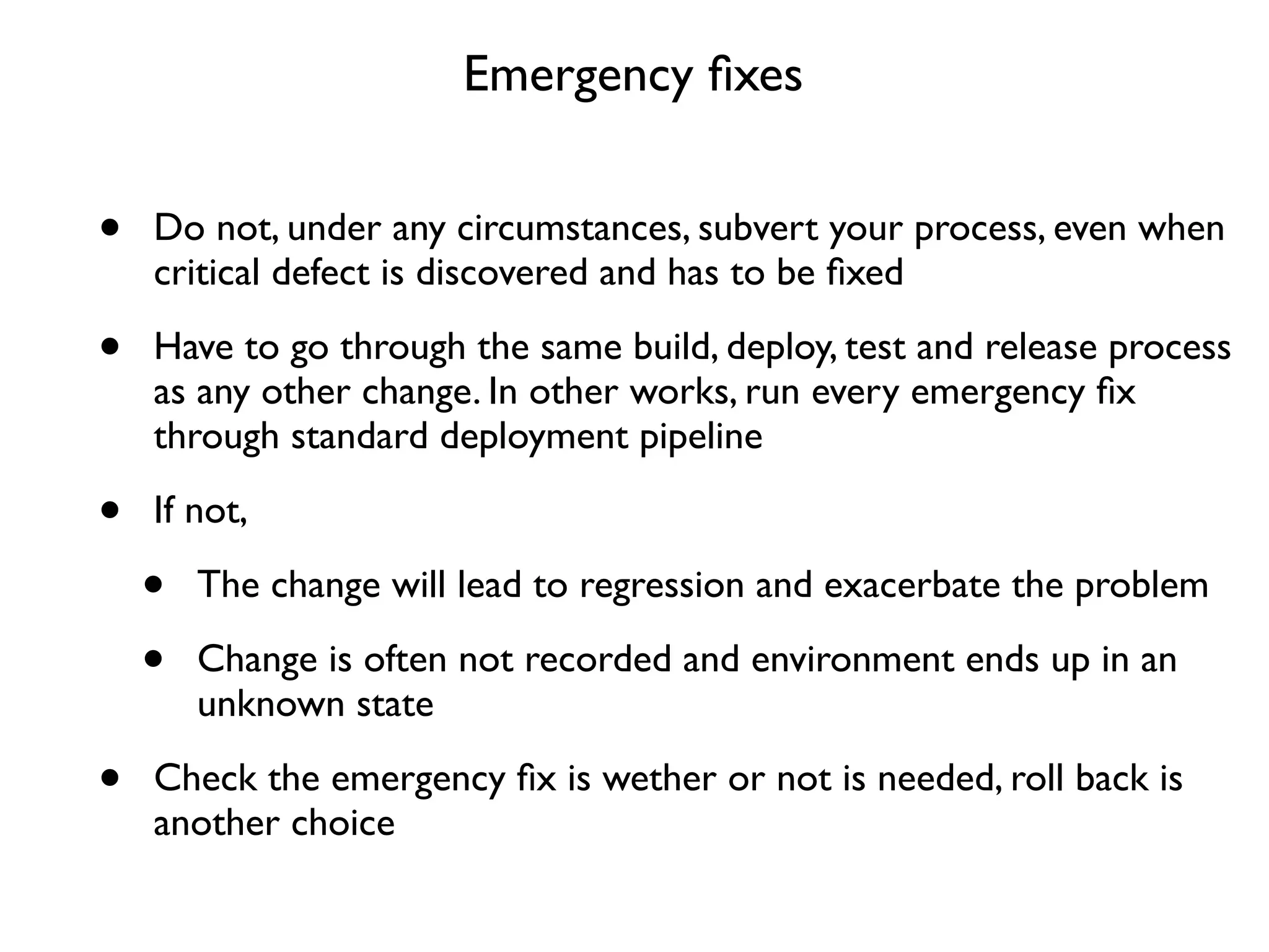 Emergency ﬁxes


•   Do not, under any circumstances, subvert your process, even when
    critical defect is discovered and has to be ﬁxed

•   Have to go through the same build, deploy, test and release process
    as any other change. In other works, run every emergency ﬁx
    through standard deployment pipeline

•   If not,

    •   The change will lead to regression and exacerbate the problem

    •   Change is often not recorded and environment ends up in an
        unknown state

•   Check the emergency ﬁx is wether or not is needed, roll back is
    another choice
 