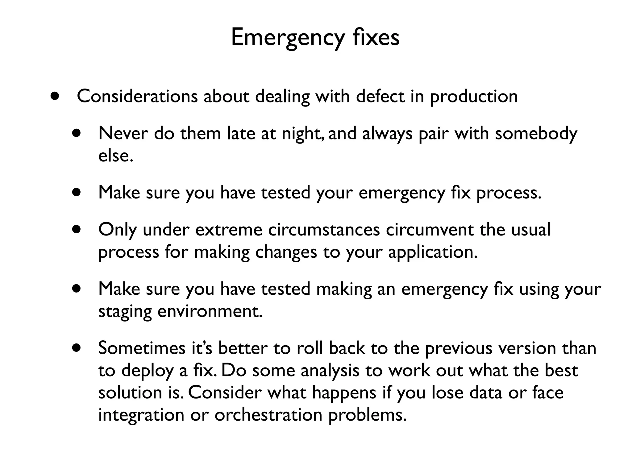 Emergency ﬁxes

•   Considerations about dealing with defect in production

    •   Never do them late at night, and always pair with somebody
        else.

    •   Make sure you have tested your emergency ﬁx process.

    •   Only under extreme circumstances circumvent the usual
        process for making changes to your application.

    •   Make sure you have tested making an emergency ﬁx using your
        staging environment.

    •   Sometimes it’s better to roll back to the previous version than
        to deploy a ﬁx. Do some analysis to work out what the best
        solution is. Consider what happens if you lose data or face
        integration or orchestration problems.
 