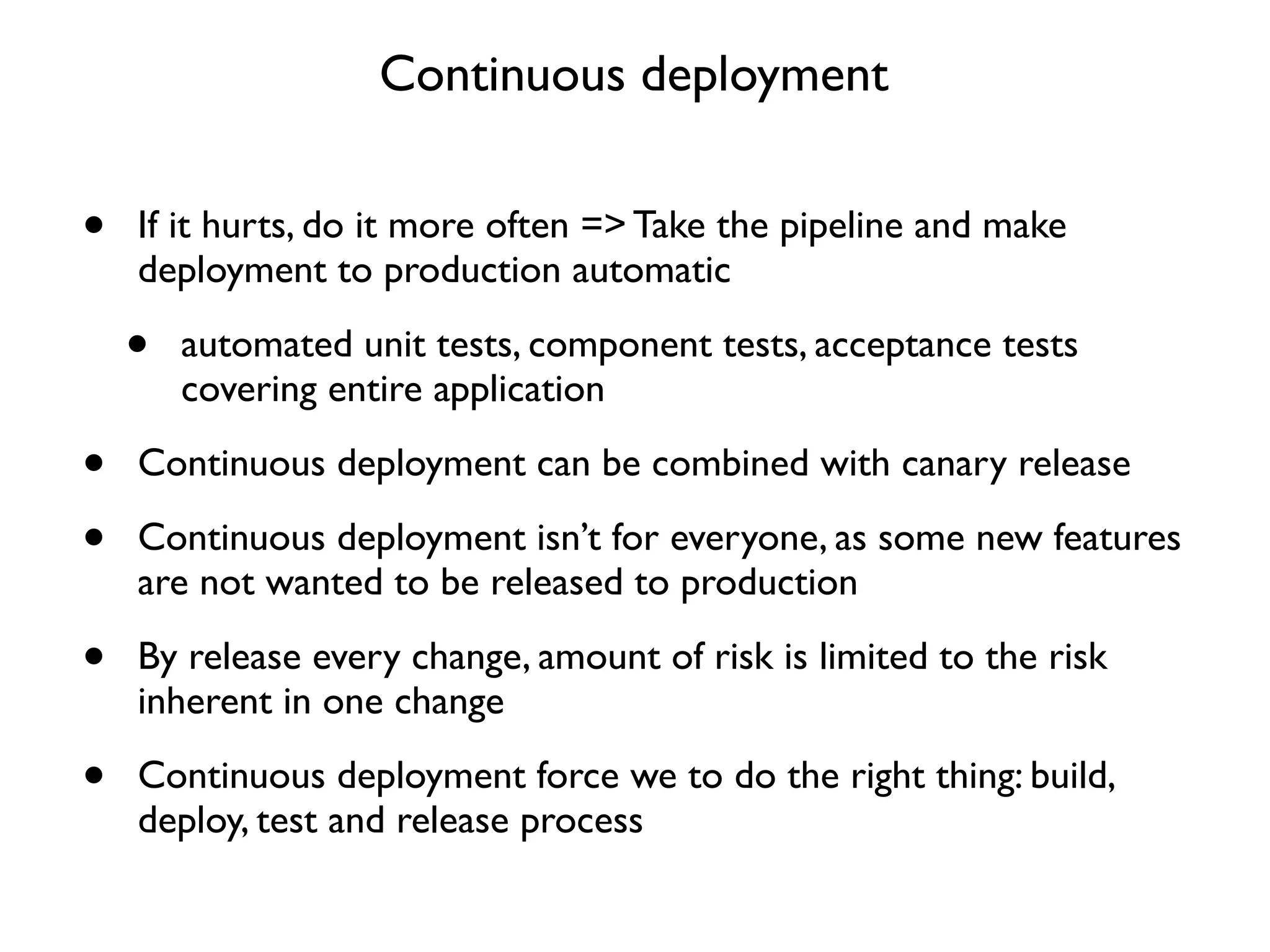 Continuous deployment


•   If it hurts, do it more often => Take the pipeline and make
    deployment to production automatic

    •   automated unit tests, component tests, acceptance tests
        covering entire application

•   Continuous deployment can be combined with canary release

•   Continuous deployment isn’t for everyone, as some new features
    are not wanted to be released to production

•   By release every change, amount of risk is limited to the risk
    inherent in one change

•   Continuous deployment force we to do the right thing: build,
    deploy, test and release process
 