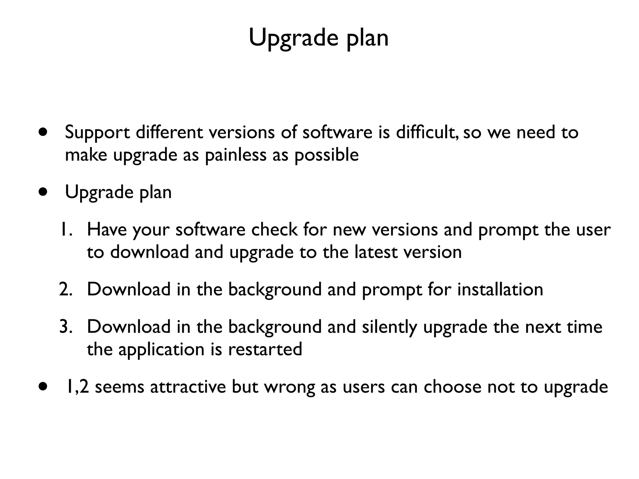 Upgrade plan


•   Support different versions of software is difﬁcult, so we need to
    make upgrade as painless as possible

•   Upgrade plan
    1. Have your software check for new versions and prompt the user
       to download and upgrade to the latest version
    2. Download in the background and prompt for installation
    3. Download in the background and silently upgrade the next time
       the application is restarted

•   1,2 seems attractive but wrong as users can choose not to upgrade
 