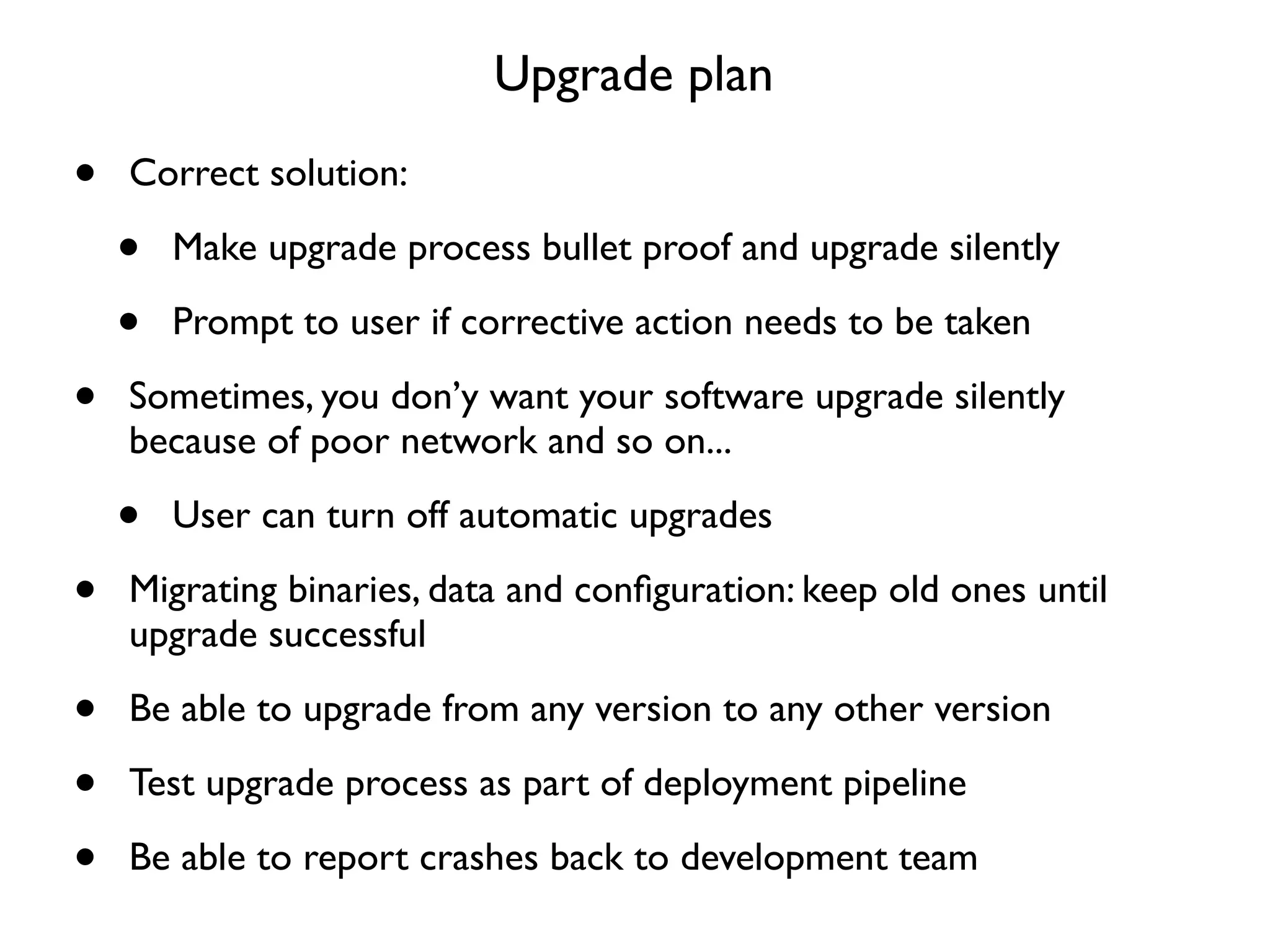 Upgrade plan

•   Correct solution:

    •   Make upgrade process bullet proof and upgrade silently

    •   Prompt to user if corrective action needs to be taken

•   Sometimes, you don’y want your software upgrade silently
    because of poor network and so on...

    •   User can turn off automatic upgrades

•   Migrating binaries, data and conﬁguration: keep old ones until
    upgrade successful

•   Be able to upgrade from any version to any other version

•   Test upgrade process as part of deployment pipeline

•   Be able to report crashes back to development team
 