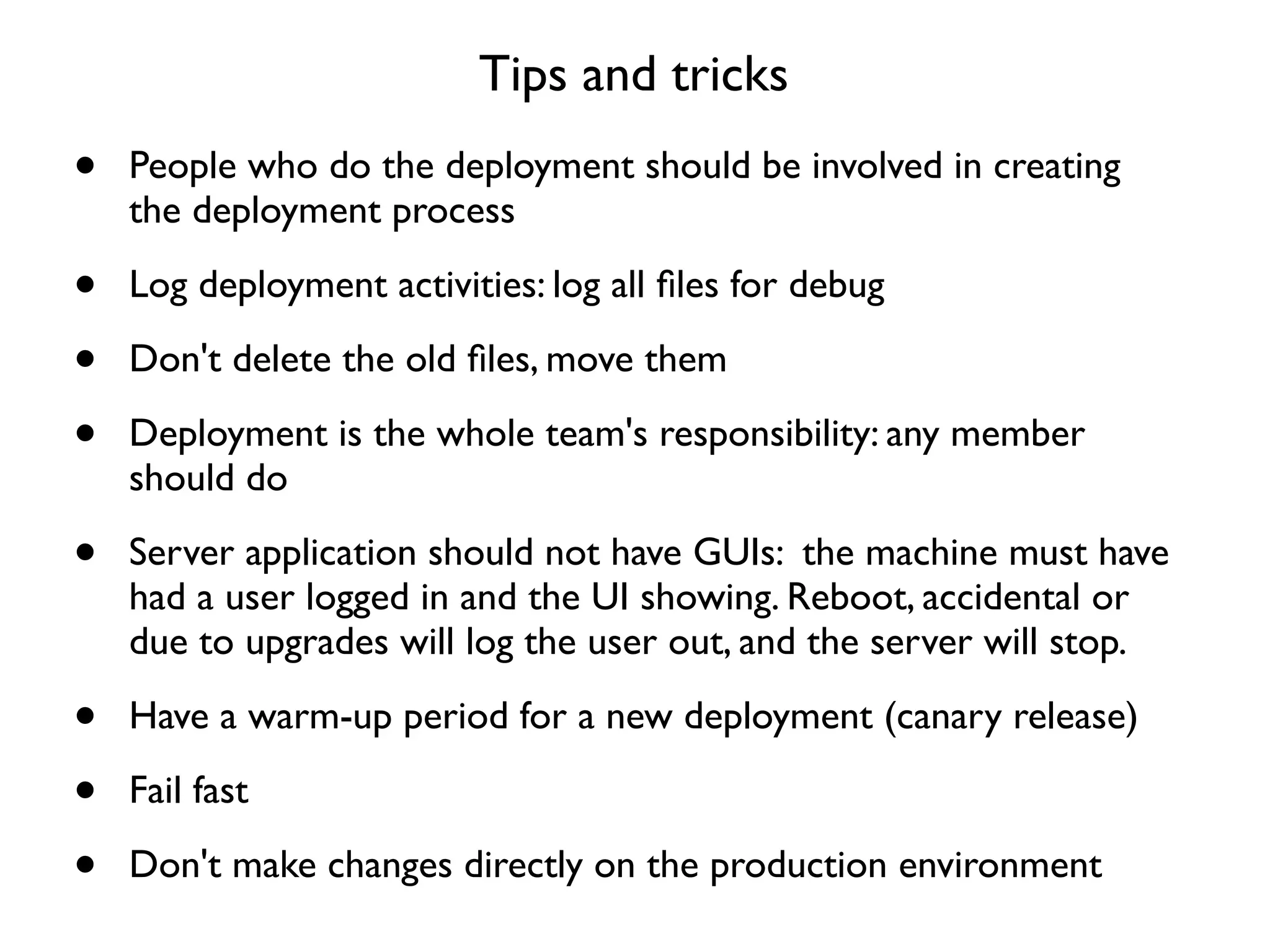 Tips and tricks
•   People who do the deployment should be involved in creating
    the deployment process

•   Log deployment activities: log all ﬁles for debug

•   Don't delete the old ﬁles, move them

•   Deployment is the whole team's responsibility: any member
    should do

•   Server application should not have GUIs: the machine must have
    had a user logged in and the UI showing. Reboot, accidental or
    due to upgrades will log the user out, and the server will stop.

•   Have a warm-up period for a new deployment (canary release)

•   Fail fast

•   Don't make changes directly on the production environment
 