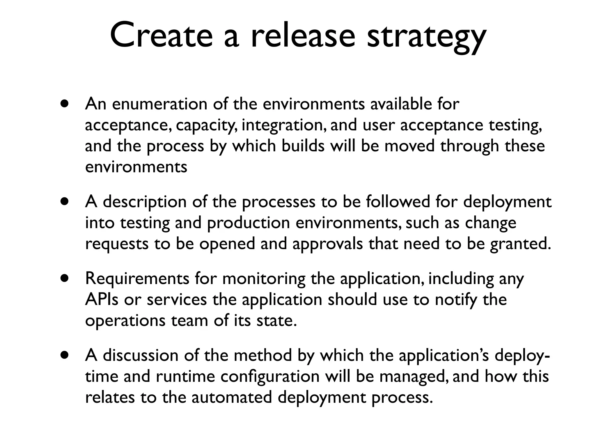 Create a release strategy
•   An enumeration of the environments available for
    acceptance, capacity, integration, and user acceptance testing,
    and the process by which builds will be moved through these
    environments

•   A description of the processes to be followed for deployment
    into testing and production environments, such as change
    requests to be opened and approvals that need to be granted.

•   Requirements for monitoring the application, including any
    APIs or services the application should use to notify the
    operations team of its state.

•   A discussion of the method by which the application’s deploy-
    time and runtime conﬁguration will be managed, and how this
    relates to the automated deployment process.
 