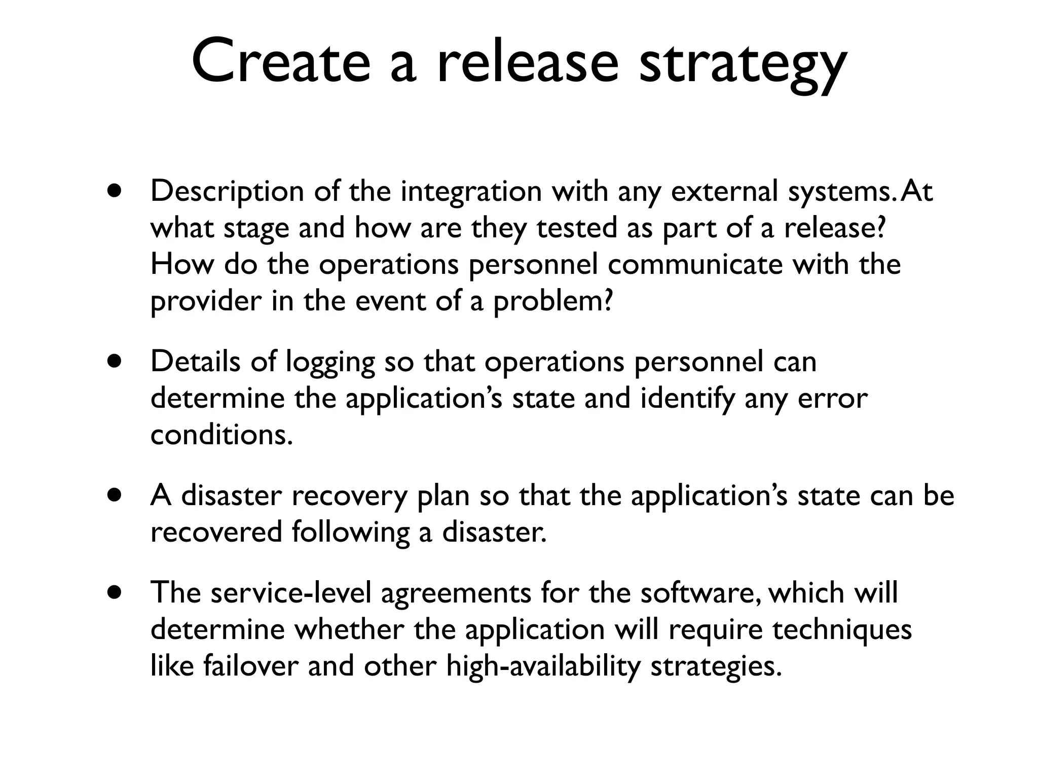 Create a release strategy
•   Description of the integration with any external systems. At
    what stage and how are they tested as part of a release?
    How do the operations personnel communicate with the
    provider in the event of a problem?

•   Details of logging so that operations personnel can
    determine the application’s state and identify any error
    conditions.

•   A disaster recovery plan so that the application’s state can be
    recovered following a disaster.

•   The service-level agreements for the software, which will
    determine whether the application will require techniques
    like failover and other high-availability strategies.
 