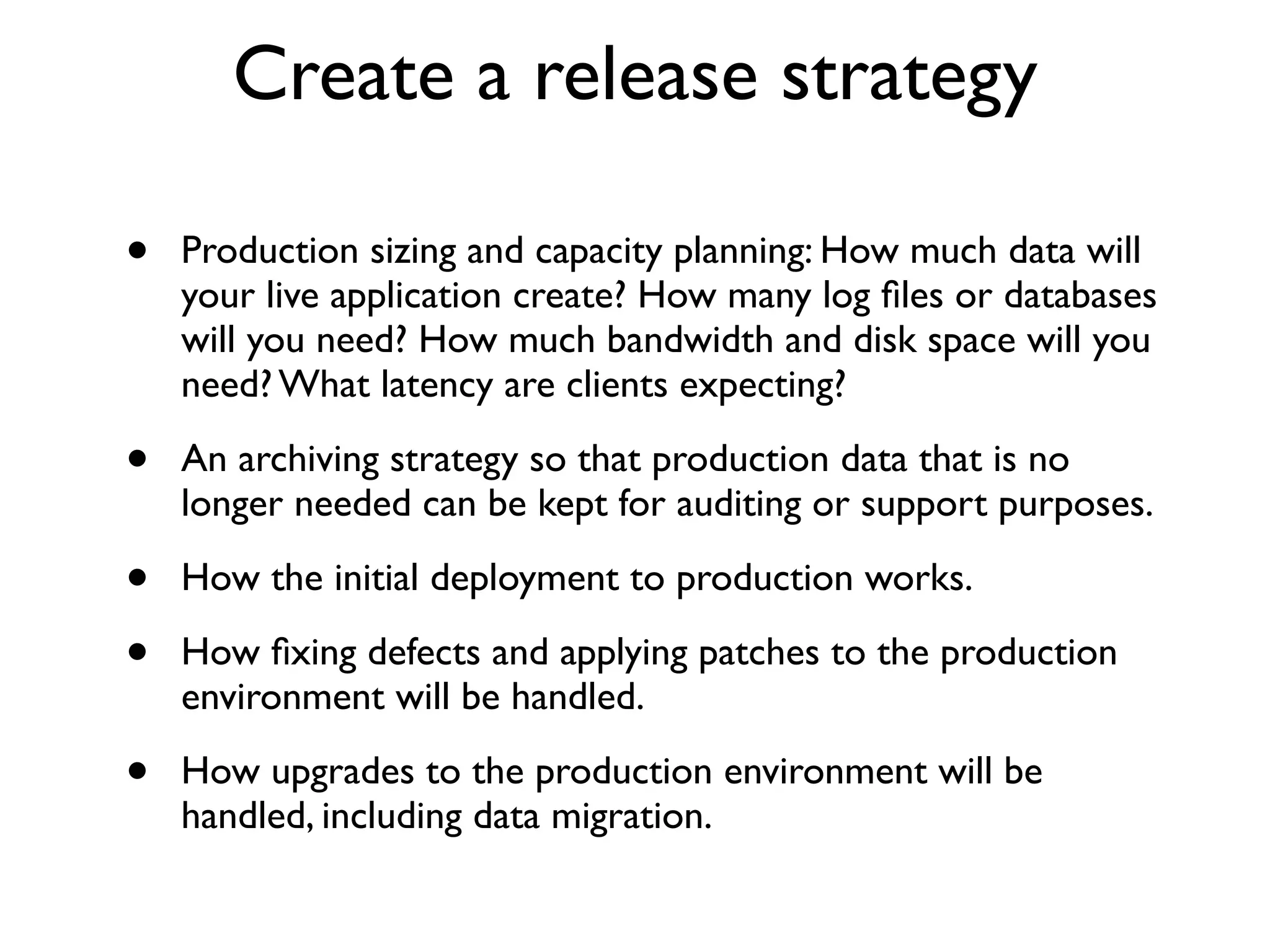 Create a release strategy

•   Production sizing and capacity planning: How much data will
    your live application create? How many log ﬁles or databases
    will you need? How much bandwidth and disk space will you
    need? What latency are clients expecting?

•   An archiving strategy so that production data that is no
    longer needed can be kept for auditing or support purposes.

•   How the initial deployment to production works.

•   How ﬁxing defects and applying patches to the production
    environment will be handled.

•   How upgrades to the production environment will be
    handled, including data migration.
 