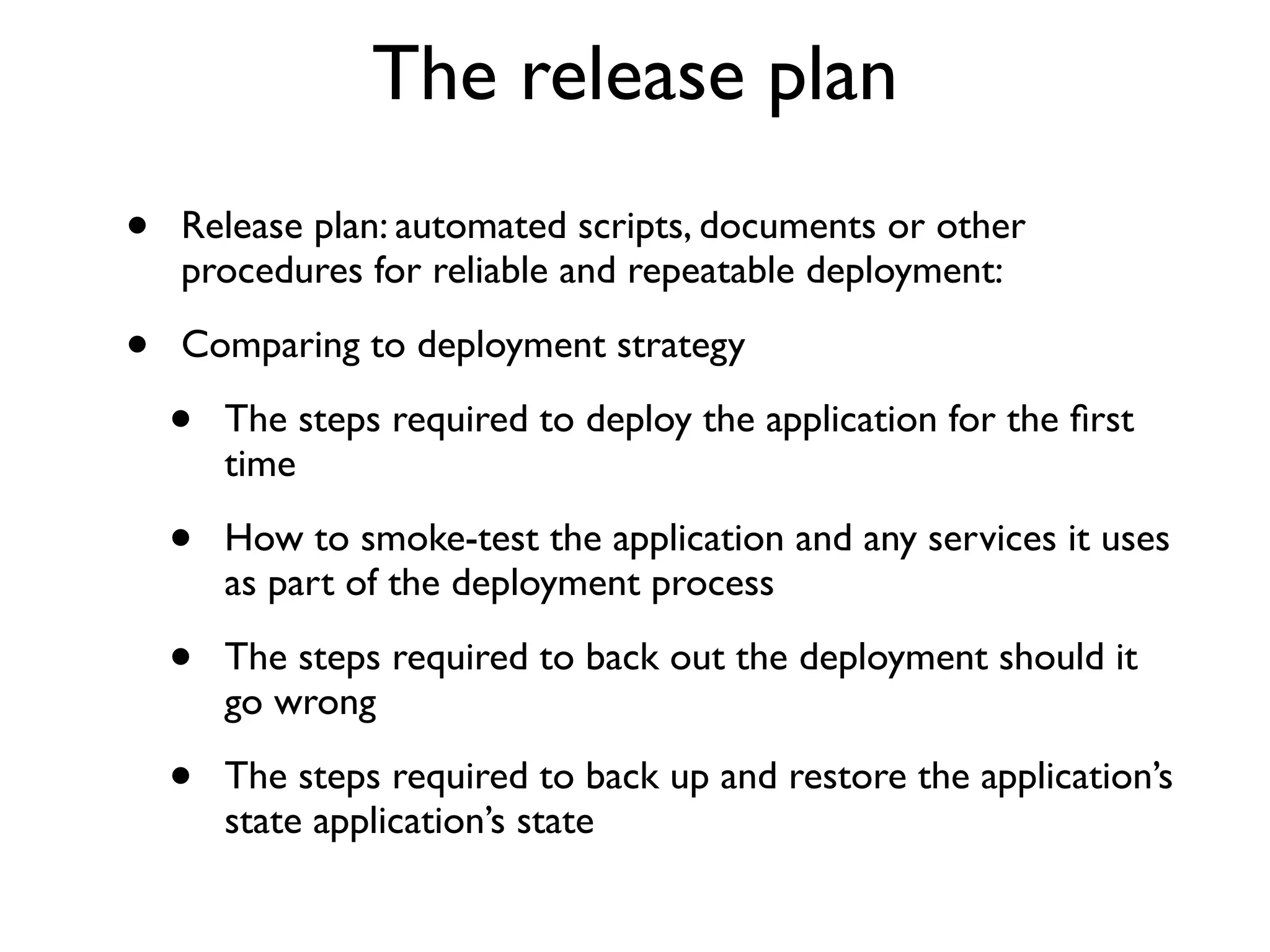The release plan
•   Release plan: automated scripts, documents or other
    procedures for reliable and repeatable deployment:

•   Comparing to deployment strategy

    •   The steps required to deploy the application for the ﬁrst
        time

    •   How to smoke-test the application and any services it uses
        as part of the deployment process

    •   The steps required to back out the deployment should it
        go wrong

    •   The steps required to back up and restore the application’s
        state application’s state
 