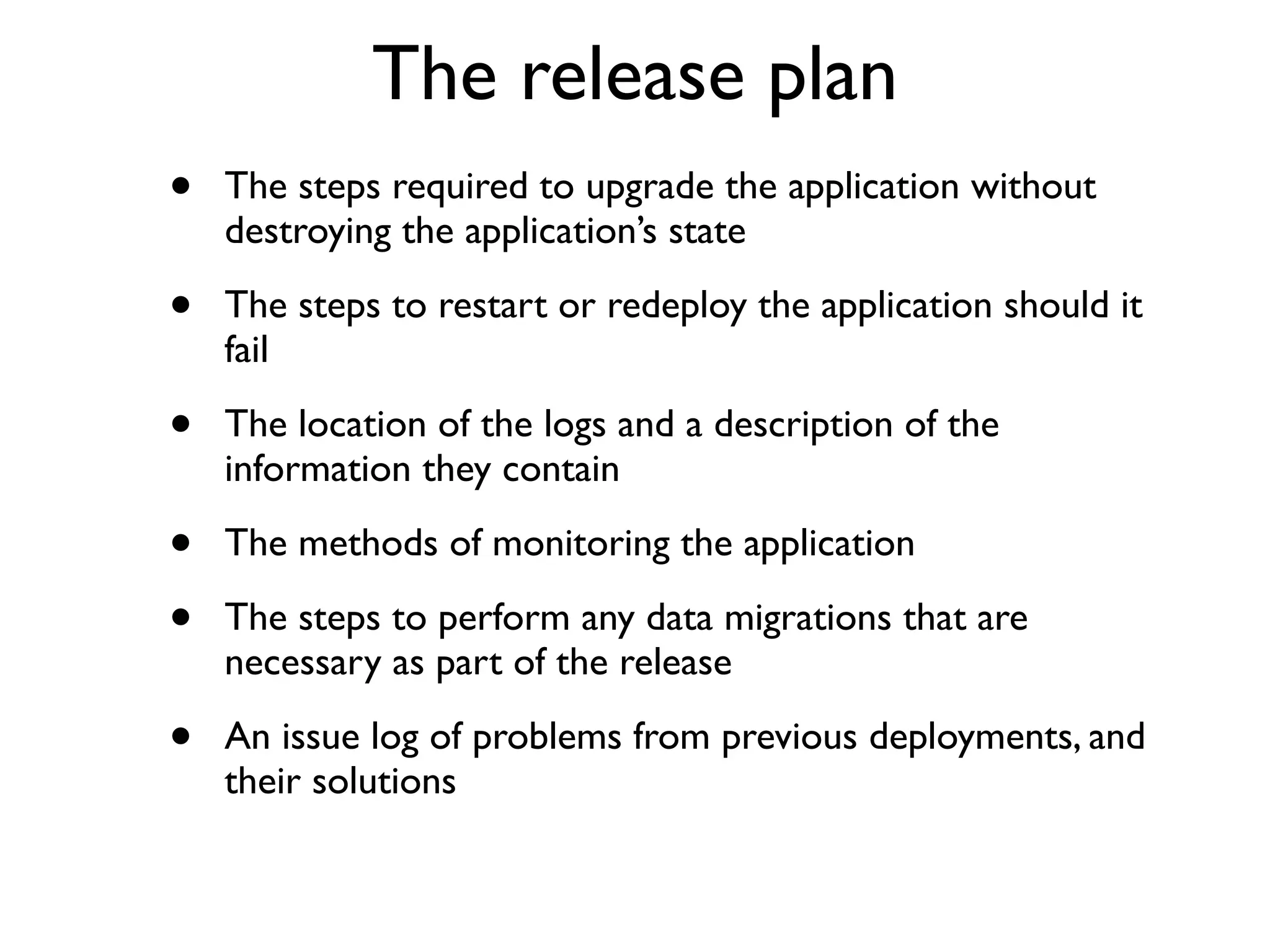The release plan
•   The steps required to upgrade the application without
    destroying the application’s state

•   The steps to restart or redeploy the application should it
    fail

•   The location of the logs and a description of the
    information they contain

•   The methods of monitoring the application

•   The steps to perform any data migrations that are
    necessary as part of the release

•   An issue log of problems from previous deployments, and
    their solutions
 