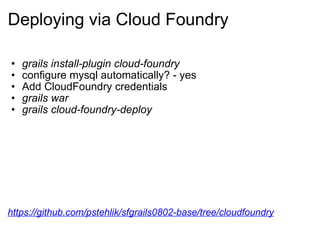 Deploying via Cloud Foundry grails install-plugin cloud-foundry configure mysql automatically? - yes Add CloudFoundry credentials grails war grails cloud-foundry-deploy https://github.com/pstehlik/sfgrails0802-base/tree/cloudfoundry 