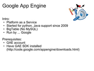 Google App Engine Intro: Platform as a Service Started for python, Java support since 2009 BigTable (No MySQL) Run by ... Google Prerequisites: GAE account Have GAE SDK installed (http://code.google.com/appengine/downloads.html) 