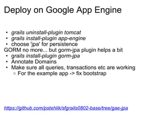 Deploy on Google App Engine grails uninstall-plugin tomcat grails install-plugin app-engine choose 'jpa' for persistence GORM no more... but gorm-jpa plugin helps a bit g rails install-plugin gorm-jpa   Annotate Domains  Make sure all queries, transactions etc are working For the example app -> fix bootstrap https://github.com/pstehlik/sfgrails0802-base/tree/gae-jpa 