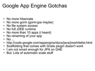 Google App Engine Gotchas No more hibernate No more gorm (gorm-jpa maybe) No file system access No full J2EE runtime No more than 10 apps (i heard) No renaming of your app No ... http://code.google.com/appengine/docs/java/jrewhitelist.html Scaffolding that comes with Grails plugin doesn't work I am not smart enough for JPA on GAE But: Lots of automatic scale stuff 