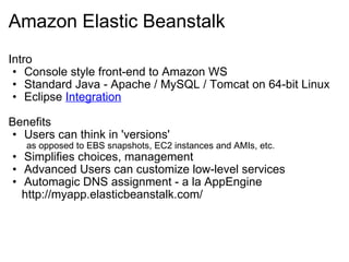 Amazon Elastic Beanstalk Intro Console style front-end to Amazon WS Standard Java - Apache / MySQL / Tomcat on 64-bit Linux Eclipse  Integration Benefits Users can think in 'versions'          as opposed to EBS snapshots, EC2 instances and AMIs, etc. Simplifies choices, management Advanced Users can customize low-level services Automagic DNS assignment - a la AppEngine      http://myapp.elasticbeanstalk.com/ 