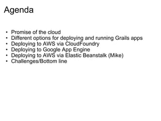 Agenda Promise of the cloud Different options for deploying and running Grails apps Deploying to AWS via CloudFoundry Deploying to Google App Engine Deploying to AWS via Elastic Beanstalk (Mike) Challenges/Bottom line 
