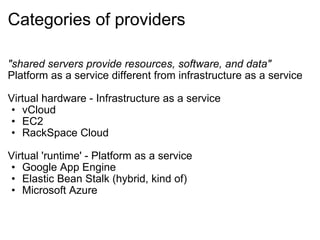 Categories of providers "shared servers provide resources, software, and data" Platform as a service different from infrastructure as a service Virtual hardware - Infrastructure as a service vCloud EC2 RackSpace Cloud Virtual 'runtime' - Platform as a service Google App Engine Elastic Bean Stalk (hybrid, kind of) Microsoft Azure 
