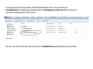 You can see the server got started and our TestApplication got deployed successfully
If we go back to the app folder of Mule Standalone server, we will find our
TestApplication is deployed and generated a TestApplicat-anchor.txt which shows it’s
successful deployment in the server :-
 