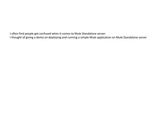 I often find people get confused when it comes to Mule Standalone server.
I thought of giving a demo on deploying and running a simple Mule application on Mule Standalone server
 