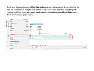 To deploy this application in Mule Standalone we need to create a deployable Zip file
and we can create it by right click on the Mule application, and then select Export
option, and then select Anypoint studio project to Mule deployable Archive option
from the menu as given below:-
 