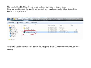 The application Zip file will be created and we now need to deploy that.
Now, we need to copy the zip file and paste it into app folder under Mule Standalone
folder as shown below:-
This app folder will contain all the Mule application to be deployed under the
server
 