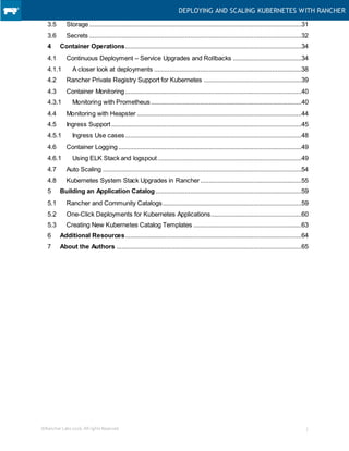 DEPLOYING AND SCALING KUBERNETES WITH RANCHER
©Rancher Labs2016.AllrightsReserved. 3
3.5 Storage............................................................................................................................31
3.6 Secrets ............................................................................................................................32
4 Container Operations.......................................................................................................34
4.1 Continuous Deployment – Service Upgrades and Rollbacks ........................................34
4.1.1 A closer look at deployments ......................................................................................38
4.2 Rancher Private Registry Support for Kubernetes .........................................................39
4.3 Container Monitoring.......................................................................................................40
4.3.1 Monitoring with Prometheus........................................................................................40
4.4 Monitoring with Heapster ................................................................................................44
4.5 Ingress Support...............................................................................................................45
4.5.1 Ingress Use cases.......................................................................................................48
4.6 Container Logging...........................................................................................................49
4.6.1 Using ELK Stack and logspout....................................................................................49
4.7 Auto Scaling ....................................................................................................................54
4.8 Kubernetes System Stack Upgrades in Rancher...........................................................55
5 Building an Application Catalog .....................................................................................59
5.1 Rancher and Community Catalogs.................................................................................59
5.2 One-Click Deployments for Kubernetes Applications.....................................................60
5.3 Creating New Kubernetes Catalog Templates ...............................................................63
6 Additional Resources.......................................................................................................64
7 About the Authors ............................................................................................................65
 