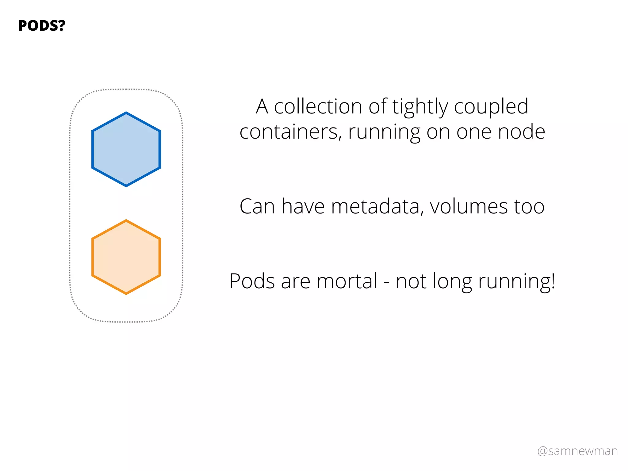 @samnewman
A collection of tightly coupled
containers, running on one node
PODS?
Can have metadata, volumes too
Pods are mortal - not long running!
 