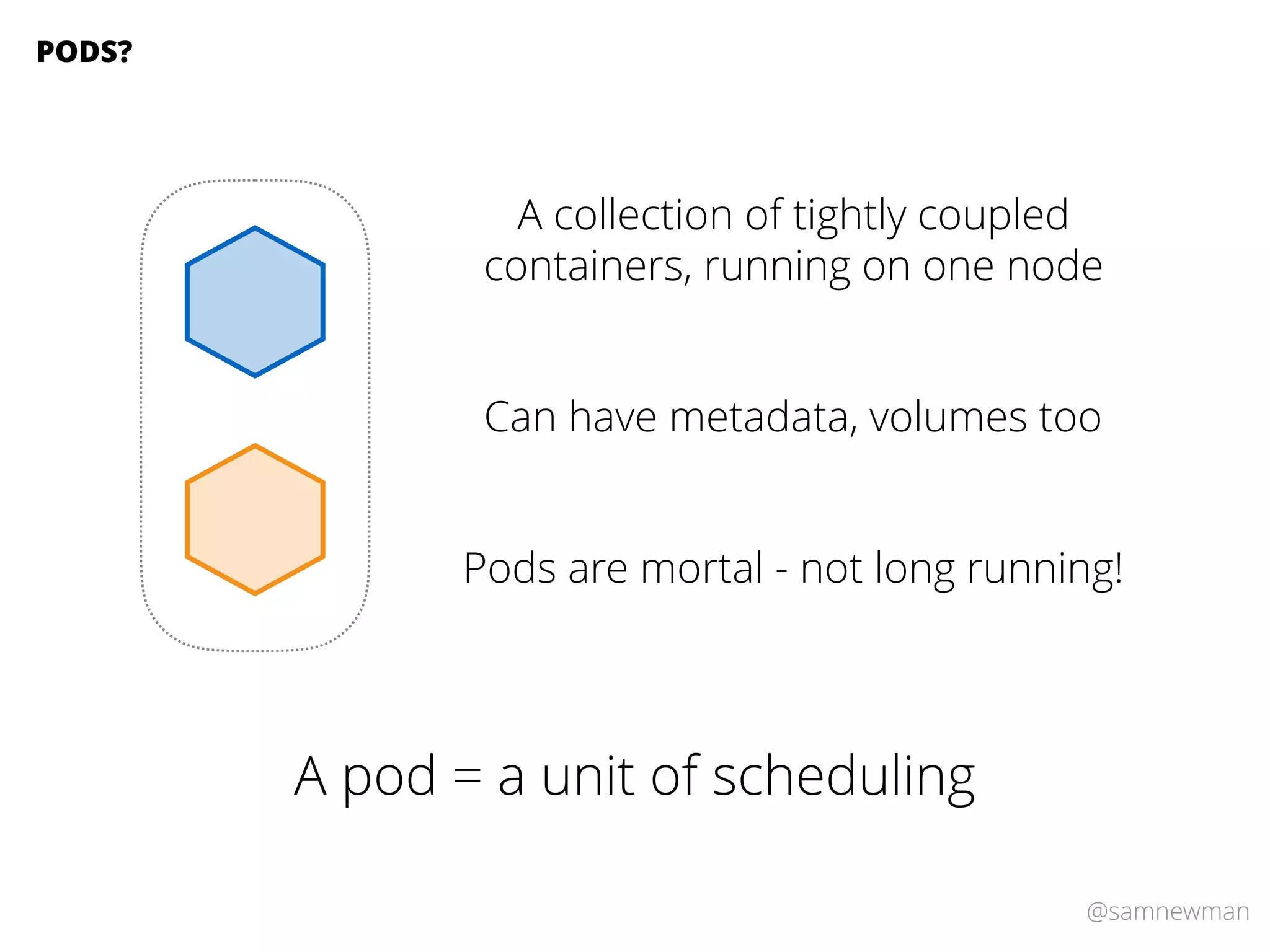 @samnewman
A collection of tightly coupled
containers, running on one node
PODS?
Can have metadata, volumes too
Pods are mortal - not long running!
A pod = a unit of scheduling
 